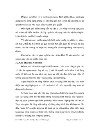 78


        Để phát triển thuỷ lợi ở các tỉnh miền núi đặc biệt khó khăn, ngoài các
giải pháp về công nghệ, chúng tôi cho rằng còn một số vấn đề khác mà các cơ
quan hữu quan và Nhà nước cần quan tâm giải quyết:
        Đẩy mạnh phổ biến những tiến bộ KH & CN bằng cách xây dựng các
mô hình trình diễn, tổ chức các lớp tập huấn và mạng lưới cán bộ chuyển giao
kỹ thuật (như mô hình khuyến nông).
        Với các trạm quy mô hộ gia đình, Nhà nước cần hỗ trợ vật tư (xi măng,
sắt thép), thiết bị. Các trạm có quy mô lớn hơn cần được hỗ trợ đầu tư như
đầu tư các dự án thuỷ lợi hiện nay, nhưng cần cải tiến phương thức quản lý
đầu tư.
        Cần hỗ trợ các cơ quan nghiên cứu - triển khai để sớm đưa kết quả
nghiên cứu vào sản xuất ở miền núi.
3.2. Giải pháp của Nhà nƣớc
        Để đối phó với tình trạng khan hiếm nước, Việt Nam cần giữ gìn, bảo
vệ, bảo tồn nguồn nước, ứng xử hợp lý với tài nguyên nước, nhất là sử dụng
nước tiết kiệm và đa mục đích, xây dựng cơ chế bảo đảm điều hòa, phân bổ
hợp lý tài nguyên nước, bảo vệ dòng sông và môi trường.
        Ngoài việc đầu tư, nâng cấp sửa chữa các công trình thuỷ lợi, việc hoàn
thiện một số giải pháp về cơ chế chính sách, tổ chức, quản lý công trình, sử
dụng nước như sau:
        1. Hoàn thiện các văn bản quy phạm pháp luật liên quan đến quản lý
khai thác công trình thuỷ lợi theo hướng các công trình phải có chủ “quản lý”
thực sự, quản lý kém người chủ phải chịu trách nhiệm về pháp luật và kinh tế.
Thực hiện giao đặt hàng với những hệ thống công trình lớn, kết hợp với đấu
thầu “quản lý” có điều kiện (về kỹ thuật và tài chính) từng phần việc, từng
hạng mục công trình hoặc toàn bộ hệ thống công trình vừa và nhỏ, tiến tới tư
nhân hoá, đa dạng hoá công tác quản lý.
Số hóa bởi Trung tâm Học liệu – Đại học Thái Nguyên        http://www.lrc-tnu.edu.vn
 