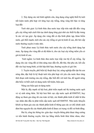 79


        2. Xây dựng các mô hình nghiên cứu, ứng dụng công nghệ thiết bị tưới
tiết kiệm nước phù hợp với từng loại cây trồng, từng vùng khí hậu và từng
loại đất:
        Tưới nhỏ giọt: Là hình thức đưa nước trực tiếp trên mặt đất đến vùng
gốc cây trồng một cách liên tục dưới dạng từng giọt nhờ các thiết bị đặc trưng
là các vòi tạo giọt. Áp dụng cho vùng đất có địa hình phức tạp, khan hiếm
nước, gió thổi mạnh, tưới cho các cây trồng có giá trị kinh tế cao, đòi hỏi cấp
nước thường xuyên ở mức nhỏ.
        Tưới phun mưa: Là hình thức tưới nước cho cây trồng dưới dạng hạt
mưa. Áp dụng cho vùng đất có độ thấm ít, cho các loại cây trồng mềm yếu có
giá trị kinh tế cao.
         Tưới ngầm: Là hình thức đưa nước trực tiếp vào bộ rễ cây trồng. Áp
dụng cho các vùng đất có khả năng mao dẫn tốt, đất thịt, thịt pha cát, kết cấu
đất vào loại trung bình, có khí hậu khô hạn, thường xuyên có gió lớn
        3. Tuyên truyền, phổ biến kỹ thuật thuỷ lợi, nông nghiệp đến tận bà con
nông dân, đặc biệt là kỹ thuật tưới tiêu phù hợp với yêu cầu nước theo từng
thời đoạn sinh trưởng của cây trồng, đặc biết đối với tưới lúa, để người nông
dân hiểu và biết cách sử dụng nước tiết kiệm, hiệu quả.
        Nâng cao hiệu quả sử dụng nước
        Một là, đẩy mạnh xã hội hoá, phát triển mạnh mẽ thị trường nước sạch
và vệ sinh nông thôn. Xã hội hoá lĩnh vực cấp nước sạch &VSMTNT, huy
động sự tham gia rộng rãi của toàn xã hội, các thành phần kinh tế nhất là khu
vực nhân dân đầu tư phát triển cấp nước sạch &VSMTNT. Nhà nước khuyến
khích sự tham gia của các thành phần kinh tế thông qua các cơ chế chính sách
đảm bảo nguyên tắc các thành phần kinh tế được coi trọng và đối xử bình đẳng.
        Hai là, công tác thông tin- giáo dục- truyền thông phải được tăng cường
và tiến hành thường xuyên, liên tục bằng nhiều hình thức khác nhau, như:
Số hóa bởi Trung tâm Học liệu – Đại học Thái Nguyên        http://www.lrc-tnu.edu.vn
 