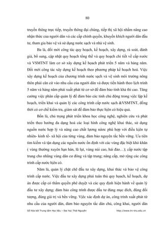 80


truyền thông trực tiếp, truyền thông đại chúng, tiếp thị xã hội nhằm nâng cao
nhận thức của người dân và các cấp chính quyền, khuyến khích người dân đầu
tư, tham gia bảo vệ và sử dụng nước sạch và nhà vệ sinh.
        Ba là, đổi mới công tác quy hoạch, kế hoạch, xây dựng, rà soát, đánh
giá, bổ sung, cập nhật quy hoạch tổng thể và quy hoạch chi tiết về cấp nước
và VSMTNT làm cơ sở xây dựng kế họach phát triển 5 năm và hàng năm.
Đổi mới công tác xây dựng kế hoạch theo phương pháp kế hoạch hoá. Việc
xây dựng kế hoạch của chương trình nước sạch và vệ sinh môi trường nông
thôn phải căn cứ vào nhu cầu của người dân và được tiến hành theo lịch trình
5 năm và hàng năm phải xuất phát từ cơ sở để đảm bảo tính khả thi cao. Tăng
cường việc phân cấp quản lý để đảm bảo các tỉnh chủ động trong vịêc lập kế
hoạch, triển khai và quản lý các công trình cấp nước sạch &VSMTNT, đồng
thời có cơ chế kiểm tra, giám sát để đảm bảo thực hịên có hiệu quả.
        Bốn là, chủ trọng phát triển khoa học công nghệ, nghiên cứu và phát
triển theo hướng đa dạng hoá các loại hình công nghệ khai thác, sử dụng
nguồn nước hợp lý và nâng cao chất lựơng nứơc phù hợp với điều kịên tự
nhiên- kinh tế- xã hội của từng vùng, đảm bảo nguyên tắc bền vững. Ưu tiên
tìm kiếm và tận dụng các nguồn nước ổn định với các vùng đặc biệt khó khăn
( vùng thường xuyên hạn hán, lũ lụt, vùng núi cao, hải đảo…); cấp nước tập
trung cho nhũng vùng dân cư đông và tập trung; nâng cấp, mở rộng các công
trình cấp nước hịên có.
        Năm là, quản lý chặt chẽ đầu tư xây dựng, khai thác và bảo vệ công
trình cấp nước. Việc đầu tư xây dựng phải tuân thủ quy họach, kế hoạch, dự
án được cấp có thẩm quyền phê duyệt và các quy định hiện hành về quản lý
đầu tư xây dựng; đảm bảo công trình được đầu tư đúng mục đích, đúng đối
tượng, đúng giá trị và bền vững. Vịêc xác định dự án, công trình xuất phát từ
nhu cầu của người dân, đảm bảo nguyên tắc dân chủ, công khai, người dân
Số hóa bởi Trung tâm Học liệu – Đại học Thái Nguyên        http://www.lrc-tnu.edu.vn
 