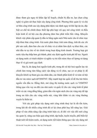 81


được tham gia ngay từ khâu lập kế hoạch, chuẩn bị đầu tư, lựa chọn công
nghệ và giám sát thực hiện xây dựng công trình. Phương thức quản lý và chủ
sở hữu công trình sau xây dựng phải đựơc xác định ngay từ khi lập dự án, đặc
biệt cơ chế tài chính được thiết lập phù hợp với quy mô công trình và điều
kiện kinh tế xã hội của địa phương đảm bảo phát triển bền vững. Khuyến
khích việc phân cấp quản lý đầu tư bằng ngân sách Nhà nước cho tổ chức trực
tiếp khai thác công trình. Giá nước phải được tính toán đúng, tính đủ các chi
phí sản xuất, đảm bảo cho các tổ chức và cá nhân làm dịch vụ khai thác, các
nhà đầu tư tự chủ về tài chính trong hoạt động kinh doanh. Trường hợp giá
nước tiêu thụ thấp hơn giá thành, phải xác định nguồn kinh phí hỗ trợ. Người
sử dụng nước có trách nhịêm và nghĩa vụ trả tiền nứơc theo số lựơng sử dụng
thực tế và giá nước quy định.
        Sáu là, đa dạng hoá nguồn kinh phí, trong đó xã hội hoá nguồn lực tài
chính làm trong tâm bằng cách vận động và tổ chức, tạo cơ sở pháp lý để
khuyến khích sự tham gia của nhân dân, các thành phần kinh tế và toàn xã hội
đầu tư vào nứơc sạch &VSMTNT. Đẩy mạnh hợp tác quốc tế để thu hút thêm
nguồn vốn đầu tư. Đồng thời, mở rộng thị trường nước sạch và VSMTNT
thông qua vốn vay ưu đãi của nhà nước và quốc tế cho các vùng kinh tế phát
triển và các vùng đồng bằng, giảm dần vốn ngân sách cho các vùng này để tập
trung ưu tiên cho các vùng miền núi, vùng khó khăn và các vùng thường
xuyên bị thiên tai.
         Với các giải pháp xây dựng mới công trình thuỷ lợi là rất tốn kém,
trong khi đó rất nhiều công trình đã có lại chưa phát huy hết năng lực. Giải
pháp về sửa chữa nâng cấp công trình hiện có, đi đôi với việc đổi mới công
tác quản lý, nâng cao hiệu quả công trình, tập huấn, tuyên truyền, phổ biến kỹ
thuật tưới tiết kiệm nước, sử dụng nước tiết kiệm thông qua việc xây dựng mô

Số hóa bởi Trung tâm Học liệu – Đại học Thái Nguyên       http://www.lrc-tnu.edu.vn
 