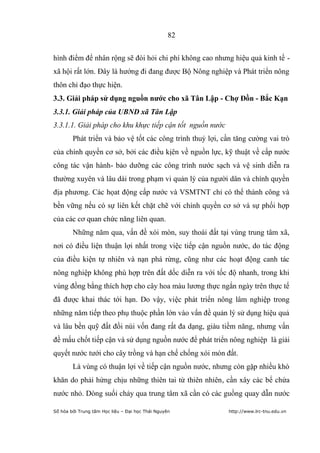 82


hình điểm để nhân rộng sẽ đòi hỏi chi phí không cao nhưng hiệu quả kinh tế -
xã hội rất lớn. Đây là hướng đi đang được Bộ Nông nghiệp và Phát triển nông
thôn chỉ đạo thực hiện.
3.3. Giải pháp sử dụng nguồn nƣớc cho xã Tân Lập - Chợ Đồn - Bắc Kạn
3.3.1. Giải pháp của UBND xã Tân Lập
3.3.1.1. Giải pháp cho khu khực tiếp cận tốt nguồn nước
        Phát triển và bảo vệ tốt các công trình thuỷ lợi, cần tăng cường vai trò
của chính quyền cơ sở, bởi các điều kịên về nguồn lực, kỹ thuật về cấp nước
công tác vận hành- bảo dưỡng các công trình nước sạch và vệ sinh diễn ra
thường xuyên và lâu dài trong phạm vi quản lý của người dân và chính quyền
địa phương. Các họat động cấp nước và VSMTNT chỉ có thể thành công và
bền vững nếu có sự liên kết chặt chẽ với chính quyền cơ sở và sự phối hợp
của các cơ quan chức năng liên quan.
        Những năm qua, vấn đề xói mòn, suy thoái đất tại vùng trung tâm xã,
nơi có điều liện thuận lợi nhất trong việc tiếp cận nguồn nước, do tác động
của điều kiện tự nhiên và nạn phá rừng, cũng như các hoạt động canh tác
nông nghiệp không phù hợp trên đất dốc diễn ra với tốc độ nhanh, trong khi
vùng đồng bằng thích hợp cho cây hoa màu lương thực ngắn ngày trên thực tế
đã được khai thác tới hạn. Do vậy, việc phát triển nông lâm nghiệp trong
những năm tiếp theo phụ thuộc phần lớn vào vấn đề quản lý sử dụng hiệu quả
và lâu bền quỹ đất đồi núi vốn đang rất đa dạng, giàu tiềm năng, nhưng vấn
đề mấu chốt tiếp cận và sử dụng nguồn nước để phát triển nông nghiệp là giải
quyết nước tưới cho cây trồng và hạn chế chống xói mòn đất.
        Là vùng có thuận lợi về tiếp cận nguồn nước, nhưng còn gặp nhiều khó
khăn do phải hứng chịu những thiên tai từ thiên nhiên, cần xây các bể chứa
nước nhỏ. Dòng suối chảy qua trung tâm xã cần có các guồng quay dẫn nước

Số hóa bởi Trung tâm Học liệu – Đại học Thái Nguyên        http://www.lrc-tnu.edu.vn
 