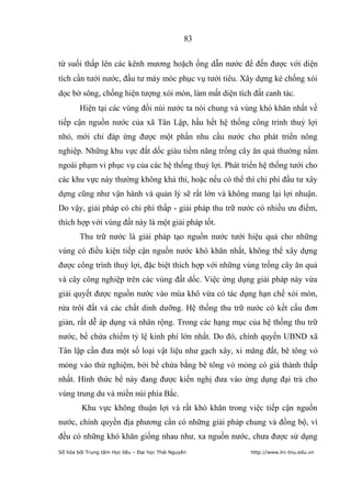 83


từ suối thấp lên các kênh mương hoặch ống dẫn nước để đến được với diện
tích cần tưới nước, đầu tư máy móc phục vụ tưới tiêu. Xây dựng kè chống xói
dọc bờ sông, chống hiện tượng xói mòn, làm mất diện tích đất canh tác.
        Hiện tại các vùng đồi núi nước ta nói chung và vùng khó khăn nhất về
tiếp cận nguồn nước của xã Tân Lập, hầu hết hệ thống công trình thuỷ lợi
nhỏ, mới chỉ đáp ứng được một phần nhu cầu nước cho phát triển nông
nghiệp. Những khu vực đất dốc giàu tiềm năng trồng cây ăn quả thường nằm
ngoài phạm vi phục vụ của các hệ thống thuỷ lợi. Phát triển hệ thống tưới cho
các khu vực này thường không khả thi, hoặc nếu có thể thì chi phí đầu tư xây
dựng cũng như vận hành và quản lý sẽ rất lớn và không mang lại lợi nhuận.
Do vậy, giải pháp có chi phí thấp - giải pháp thu trữ nước có nhiều ưu điểm,
thích hợp với vùng đất này là một giải pháp tốt.
        Thu trữ nước là giải pháp tạo nguồn nước tưới hiệu quả cho những
vùng có điều kiện tiếp cận nguồn nước khó khăn nhất, không thể xây dựng
được công trình thuỷ lợi, đặc biệt thích hợp với những vùng trồng cây ăn quả
và cây công nghiệp trên các vùng đất dốc. Việc ứng dụng giải pháp này vừa
giải quyết được nguồn nước vào mùa khô vừa có tác dụng hạn chế xói mòn,
rửa trôi đất và các chất dinh dưỡng. Hệ thống thu trữ nước có kết cấu đơn
giản, rất dễ áp dụng và nhân rộng. Trong các hạng mục của hệ thống thu trữ
nước, bể chứa chiếm tỷ lệ kinh phí lớn nhất. Do đó, chính quyền UBND xã
Tân lập cần đưa một số loại vật liệu như gạch xây, xi măng đất, bê tông vỏ
mỏng vào thử nghiệm, bởi bể chứa bằng bê tông vỏ mỏng có giá thành thấp
nhất. Hình thức bể này đang được kiến nghị đưa vào ứng dụng đại trà cho
vùng trung du và miền núi phía Bắc.
         Khu vực không thuận lợi và rất khó khăn trong việc tiếp cận nguồn
nước, chính quyền địa phương cần có những giải pháp chung và đồng bộ, vì
đều có những khó khăn giống nhau như, xa nguồn nước, chưa được sử dụng
Số hóa bởi Trung tâm Học liệu – Đại học Thái Nguyên      http://www.lrc-tnu.edu.vn
 