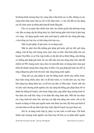 84


hệ thông kênh mương thuỷ lợi, cùng nằm ở địa hình cao và dốc, không có các
công trình chứa nước như ao, hồ và bể chứa nước, vì vậy cần đầu từ xây dựng
các hồ chứa nước tự nhiên phù hợp để tránh lẵng phí.
        Cần có sự quan tâm nhiều hơn nữa của chính quyền địa phương trong
việc đầu tư nâng cấp hệ thống thuỷ lợi, định hướng phát triển kinh tế phù hợp
với vùng. Sử dụng nguồn nước một cách hợp lý, phân bố cây trồng phù hợp,
ví dụ trồng các loại cây có khả năng chịu hạn cao…
        Một số giải pháp về giữ nước và sử dụng nước
        Một là, phải tính đến những giải pháp giữ nước, giữ tại chỗ, giữ từng
chặng, triệt để hạn chế lượng nước mưa chảy ra biển. Ðịa hình phần lớn của
huyện Chợ Đồn và xã Tân Lập là đều có độ dốc đổ ra Biển Ðông, nếu không
có những giải pháp giữ nước thì sau mỗi trận mưa tạo dòng chảy trên mặt đất
chiếm tới 90% lượng nước mưa, làm xói mòn đất mùn và lượng nước mưa quý
hiếm đó nhanh chóng theo sông chảy ra biển. Các giải pháp giữ nước tại chỗ và
từng chặng bao gồm tích trữ nước mặt, tăng lượng nước ngầm.
        Tổng thể các giải pháp là một hệ thống hoàn chỉnh chia nhiều bước,
thực hiện trong nhiều năm; nhỏ và dễ làm trước, to và khó làm sau, tùy theo
khả năng huy động nhân lực, sự hỗ trợ của dân và Nhà nước. Trước mắt cần
tổ chức một chương trình nghiên cứu xây dựng hệ thống giải pháp được bố trí
thành hệ thống kế hoạch, chia bước hằng năm, góp phần tăng trưởng kinh tế,
bảo đảm sản xuất bền vững và ổn định đời sống nhân dân. Mỗi khi tạo được
các công trình trữ nước lớn, nhỏ hay các đập tràn dâng mức nước, cần có kế
hoạch sử dụng có hiệu quả nguồn nước mới được tạo nên, lấy hiệu quả kinh tế
của bản thân nó để tạo điều kiện thực hiện tiếp kế hoạch của giai đoạn sau.
        Hai là, sử dụng nước hợp lý, phục vụ sản xuất và sinh hoạt. Cần hình
thành một chương trình nghiên cứu khoa học để làm cơ sở phân phối nguồn

Số hóa bởi Trung tâm Học liệu – Đại học Thái Nguyên       http://www.lrc-tnu.edu.vn
 