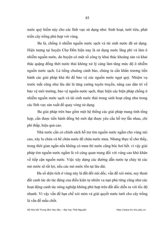 85


nước quý hiếm này cho các lĩnh vực sử dụng như: Sinh hoạt, tưới tiêu, phát
triển cây trồng phù hợp với vùng.
        Ba là, chống ô nhiễm nguồn nước sạch và tái sinh nước đã sử dụng.
Hiện tượng tại huyện Chợ Đồn hiện nay là sử dụng nước lãng phí và làm ô
nhiễm nguồn nước, do huyện có một số công ty khai thác khoáng sản và khai
thác quặng đồng thời nước thải không xử lý càng làm tăng mức độ ô nhiễm
nguồn nước sạch. Là tiếng chuông cảnh báo, chúng ta cần khẩn trương tiến
hành các giải pháp khả thi để bảo vệ các nguồn nước ngọt quý. Nhiệm vụ
trước mắt cũng như lâu dài là tăng cường tuyên truyền, nâng cao dân trí về
bảo vệ môi trường, bảo vệ nguồn nước sạch, thực hiện các biện pháp chống ô
nhiễm nguồn nước sạch và tái sinh nước thải trong sinh hoạt cũng như trong
các lĩnh vực sản xuất để quay vòng sử dụng.
        Ba giải pháp trên bao gồm một hệ thống các giải pháp mang tính tổng
hợp, cần được tiến hành đồng bộ mới đạt được yêu cầu hỗ trợ lẫn nhau, chi
phí thấp, hiệu quả cao.
        Nhà nước cần có chính sách hỗ trợ tìm nguồn nước ngầm cho vùng núi
cao, xây lu chứa và bể chứa nước để chứa nước mưa. Nhưng thực tế cho thấy,
trong thời gian ngắn nếu không có mưa thì nước cũng bôc hơi hết. vì vậy giải
pháp tìm nguồn nước ngầm là vô cùng quan trọng đối với vùng cao khó khăn
về tiếp cận nguồn nước. Việc xây dựng các đường dẫn nước tự chảy từ các
mỏ nước sẽ rất lợi, nếu các mỏ nước tồn tại lâu dài.
        Đa số diện tích ở vùng này là đất đồi núi dốc, vấn đề xói mòn, suy thoái
đất canh tác do tác động của điều kiện tự nhiên va nạn phá rừng cũng như các
hoạt động canh tác nông nghiệp không phù hợp trên đất dốc diễn ra với tốc độ
nhanh. Vì vậy vấn đề hạn chế xói mòn và giải quyết nước tưới cho cây trồng
là vấn đề mấu chốt.

Số hóa bởi Trung tâm Học liệu – Đại học Thái Nguyên        http://www.lrc-tnu.edu.vn
 