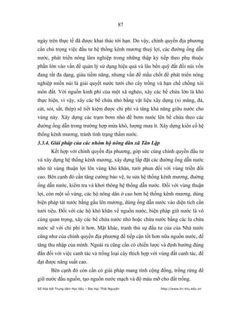 87


ngày trên thực tế đã được khai thác tới hạn. Do vậy, chính quyền địa phương
cần chú trọng việc đầu tư hệ thống kênh mương thuỷ lợi, các đường ống dẫn
nước, phát triển nông lâm nghiệp trong những thập kỷ tiếp theo phụ thuộc
phần lớn vào vấn đề quản lý sử dụng hiệu quả và lâu bền quỹ đất đồi núi vốn
đang rất đa dạng, giàu tiềm năng, nhưng vấn đề mấu chốt để phát triển nông
nghiệp miền núi là giải quyết nước tưới cho cây trồng và hạn chế chống xói
mòn đất. Với nguồn kinh phí của một xã nghèo, xây các bể chứa lớn là khó
thực hiện, vì vậy, xây các bể chứa nhỏ bằng vật liệu xây dựng (xi măng, đá,
cát, sỏi, sắt, thép) sẽ tiết kiệm được chi phi và tăng khả năng giữu nước cho
vùng này. Xây dựng các trạm bơm nhỏ để bơm nước lên bể chứa theo các
đường ống dẫn trong trường hợp mừa khô, lượng mưa ít. Xây dựng kiên cố hệ
thống kênh mương, tránh tình trạng thấm nước.
3.3.4. Giải pháp của các nhóm hộ nông dân xã Tân Lập
        Kết hợp với chính quyền địa phương, góp sức cùng chính quyền đầu tư
và xây dựng hệ thống kênh mương, xây dựng lắp đặt các đường ống dẫn nước
nhỏ từ vùng thuận lợi lên vùng khó khăn, tưới phun đối với vùng triền đồi
cao. Bên cạnh đó cần tăng cường bảo vệ, tu sửa hệ thống kênh mương, đuờng
ống dẫn nước, kiểm tra và khơi thông hệ thống dẫn nước. Đối với vùng thuận
lợi, còn một số vùng, các hộ nông dân ở cao hơn hệ thống kênh mương, dùng
biện pháp tát nước bằng gầu lên mương, dùng ống dẫn nước vào diện tích cần
tưới tiêu. Đối với các hộ khó khăn về nguồn nước, biện pháp giữ nước là vô
cùng quan trọng, xây các bể chứa nước nhỏ hoặc chứa nước bằng các lu chứa
nước sẽ với chi phí ít hơn. Mặt khác, tranh thủ sự đầu tư của của Nhà nước
cũng như của chính quyền địa phương để tiếp cận tốt hơn nữa nguồn nước, để
tăng thu nhập của mình. Ngoài ra cũng cần có chiến lược và định hướng đúng
đắn đối với việc canh tác và trồng loại cây thích hợp với vùng đất canh tác, để
đạt được năng suất cao.
        Bên cạnh đó còn cần có giải pháp mang tính cộng đồng, trồng rừng để
giữ nước đầu nguồn, tạo nguồn nước mạch và độ màu mỡ cho đất trồng.
Số hóa bởi Trung tâm Học liệu – Đại học Thái Nguyên       http://www.lrc-tnu.edu.vn
 