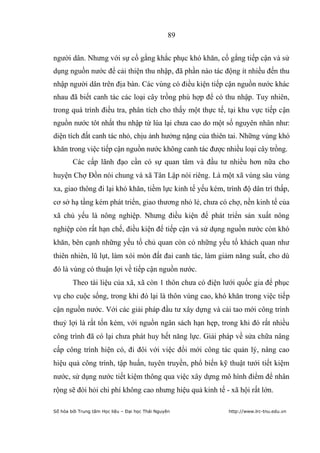 89


người dân. Nhưng với sự cố gắng khắc phục khó khăn, cố gắng tiếp cận và sử
dụng nguồn nước để cải thiện thu nhập, đã phần nào tác động ít nhiều đến thu
nhập người dân trên địa bàn. Các vùng có điều kiện tiếp cận nguồn nước khác
nhau đã biết canh tác các loại cây trồng phù hợp để có thu nhập. Tuy nhiên,
trong quá trình điều tra, phân tích cho thấy một thực tế, tại khu vực tiếp cận
nguồn nước tôt nhất thu nhập từ lúa lại chưa cao do một số nguyên nhân như:
diện tích đất canh tác nhỏ, chịu ảnh hưởng nặng của thiên tai. Những vùng khó
khăn trong việc tiếp cận nguồn nước không canh tác được nhiều loại cây trồng.
        Các cấp lãnh đạo cần có sự quan tâm và đầu tư nhiều hơn nữa cho
huyện Chợ Đồn nói chung và xã Tân Lập nói riêng. Là một xã vùng sâu vùng
xa, giao thông đi lại khó khăn, tiềm lực kinh tế yếu kém, trình độ dân trí thấp,
cơ sở hạ tầng kém phát triển, giao thương nhỏ lẻ, chưa có chợ, nền kinh tế của
xã chủ yếu là nông nghiệp. Nhưng điều kiện để phát triển sản xuất nông
nghiệp còn rất hạn chế, điều kiện để tiếp cận và sử dụng nguồn nước còn khó
khăn, bên cạnh những yếu tố chủ quan còn có những yếu tố khách quan như
thiên nhiên, lũ lụt, làm xói mòn đất đai canh tác, làm giảm năng suất, cho dù
đó là vùng có thuận lợi về tiếp cận nguồn nước.
        Theo tài liệu của xã, xã còn 1 thôn chưa có điện lưới quốc gia để phục
vụ cho cuộc sống, trong khi đó lại là thôn vùng cao, khó khăn trong việc tiếp
cận nguồn nước. Với các giải pháp đầu tư xây dựng và cải tao mới công trình
thuỷ lợi là rất tốn kém, với nguồn ngân sách hạn hẹp, trong khi đó rất nhiều
công trình đã có lại chưa phát huy hết năng lực. Giải pháp về sửa chữa nâng
cấp công trình hiện có, đi đôi với việc đổi mới công tác quản lý, nâng cao
hiệu quả công trình, tập huấn, tuyên truyền, phổ biến kỹ thuật tưới tiết kiệm
nước, sử dụng nước tiết kiệm thông qua việc xây dựng mô hình điểm để nhân
rộng sẽ đòi hỏi chi phí không cao nhưng hiệu quả kinh tế - xã hội rất lớn.

Số hóa bởi Trung tâm Học liệu – Đại học Thái Nguyên        http://www.lrc-tnu.edu.vn
 