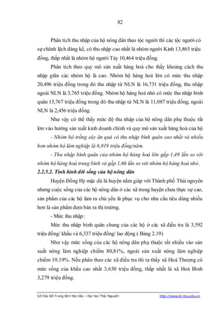 82


        Phân tích thu nhập của hộ nông dân theo tộc người thì các tộc người có
sự chênh lệch đáng kể, có thu nhập cao nhất là nhóm người Kinh 13,865 triệu
đồng, thấp nhất là nhóm hộ người Tày 10,464 triệu đồng.
        Phân tích theo quy mô sản xuất hàng hoá cho thấy khoảng cách thu
nhập giữa các nhóm hộ là cao. Nhóm hộ hàng hoá lớn có mức thu nhập
20,496 triệu đồng trong đó thu nhập từ NLN là 16,731 triệu đồng, thu nhập
ngoài NLN là 3,765 triệu đồng. Nhóm hộ hàng hoá nhỏ có mức thu nhập bình
quân 13,767 triệu đồng trong đó thu nhập từ NLN là 11,087 triệu đồng, ngoài
NLN là 2,456 triệu đồng.
        Như vậy có thể thấy mức độ thu nhập của hộ nông dân phụ thuộc rất
lớn vào hướng sản xuất kinh doanh chính và quy mô sản xuất hàng hoá của hộ
        - Nhóm hộ trồng cây ăn quả có thu nhập bình quân cao nhất và nhiều
hơn nhóm hộ lâm nghiệp là 6,819 triệu đồng/năm.
        - Thu nhập bình quân của nhóm hộ hàng hoá lớn gấp 1,49 lần so với
nhóm hộ hàng hoá trung bình và gấp 1,66 lần so với nhòm hộ hàng hoá nhỏ.
2.2.5.2. Tình hình đời sống của hộ nông dân
        Huyện Đồng Hỷ mặc dù là huyện nằm giáp với Thành phố Thái nguyên
nhưng cuộc sống của các hộ nông dân ở các xã trong huyện chưa thực sự cao,
sản phẩm của các hộ làm ra chủ yếu là phục vụ cho nhu cầu tiêu dùng nhiều
hơn là sản phẩm đem bán ra thị trường.
        - Mức thu nhập:
        Mức thu nhập bình quân chung của các hộ ở các xã điều tra là 3,592
triệu đồng/ khẩu và 6,337 triệu đồng/ lao động ( Bảng 2.19)
        Như vậy mức sống của các hộ nông dân phụ thuộc rất nhiều vào sản
xuất nông lâm nghiệp chiếm 80,81%, ngoài sản xuất nông lâm nghiệp
chiếm 19,19%. Nếu phân theo các xã điều tra thì ta thấy xã Hoá Thượng có
mức sống của khẩu cao nhất 3,630 triệu đồng, thấp nhất là xã Hoà Bình
3,279 triệu đồng.


Số hóa bởi Trung tâm Học liệu – Đại học Thái Nguyên       http://www.lrc-tnu.edu.vn
 