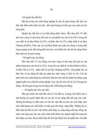 86


        -Về nguồn lực đất đai
        Đất đai trong sản xuất nông nghiệp là yếu tố quan trọng. Độ phì của
đất, đặc điểm tính chất của đất…đều ảnh hưởng tới kết quả sản xuất của hộ
nông dân.
        Nguồn lực đất đai có sự biến động khác nhau. Nếu thay đổi 1% đất
đai toàn vùng sẽ làm thay đổi giá trị sản phẩm của hộ là 0,119% trong đó
cao nhất là xã Hoà Bình 0,153%, xã Khe Mo 0,113%, thấp nhất là xã Hoá
Thượng 0,054%. Như vậy là ở xã Hoá Bình sản xuất còn đang ở trong tình
trạng quảng canh, đất trống đồi núi trọc còn nhiều thì vấn đề mở rộng thêm
đất canh tác là quan trọng.
        - Về nguồn lực lao động
        Nếu thay đổi 1% lao động của toàn vùng sẽ làm thay đổi giá trị sản
phẩm hàng hoá của hộ là 0,123%, trong đó cao nhất là xã Hoà Bình 0,144%,
xã Khe Mo 0,113%, thấp nhất là xã Hoá Thượng 0,079%. Giải pháp cho xã
Khe Mo về lao động để tiếp tục phát huy tiềm năng về đất và vốn. Các hộ
phát triển sản xuất hàng hoá, đã bước đầu thu hút một bộ phận lao động sang
ngành nghề sản xuất phi nông nghiệp. Tuy vậy đó mới chỉ là về số lượng lao
động, vấn đề quan trọng còn là năng suất, chất lượng lao động.
        - Về nguồn lực vốn sản xuất
        Mọi quá trình sản xuất đều cần có vốn đầu tư. Lượng vốn nhiều hay ít
ảnh hưởng tới quyết định đầu tư của hộ và tác động đến kết quả sản xuất.
Những hộ không có điều kiện về vốn thì việc đầu tư cho sản xuất thấp, làm
cho chất lượng sản xuất thấp và hiệu quả thu được cũng thấp. Những hộ có
điều kiện thì đầu tư cho việc thâm canh tăng vụ, tăng năng suất cây trồng vật
nuôi, mở rộng quy mô sản xuất, phát triển thêm các ngành nghề để mang lại
thu nhập cao hơn. Họ có điều kiện để tích luỹ nhiều hơn lên phần lớn vốn đầu


Số hóa bởi Trung tâm Học liệu – Đại học Thái Nguyên      http://www.lrc-tnu.edu.vn
 