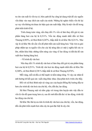 87


tư cho sản xuất là vốn tự có, bên cạnh đó họ cũng lợi dụng triệt để các nguồn
vốn khác vào mục đích sản xuất của mình. Những hộ nghèo thiếu vốn thì lại
sợ vay vốn không trả được do hiệu quả sản xuất thấp. Đây là một vấn đề trong
phát triển kinh tế hộ.
        Tính chung toàn vùng, nếu thay đổi 1% vốn sẽ làm thay đổi giá trị sản
phẩm hàng hoá của hộ là 0,311%. Vốn tác động manh nhất đến xã Hoá
Thượng 0,505%, xã Hoà Bình 0,247%, thấp nhất là xã Khe Mo 0,211%. Như
vậy là xã Khe Mo rất cần vốn để phát triển sản xuất hàng hoá. Việc tìm ra giải
pháp nhằm tạo ra nguồn vốn cho các hộ nông dân có một ý nghĩa hết sức to
lớn, nhằm khai thác những tiềm năng của vùng về lao động và đất đai để sản
xuất theo hướng hàng hoá.
        - Về trình độ văn hoá
        Nếu thay đổi 1% trình độ văn hoá sẽ làm thay đổi giá trị sản phẩm hàng
hoá của hộ là 0,251%. Trình độ văn hoá tác động mạnh nhất đến xã Khe Mo
0,348%, xã Hoà Bình 0,338 % thấp nhất là xã Hoá Thượng 0,076%.
      Mỗi vùng, mỗi xã đều có thế mạnh và tiềm năng riêng. Vì vậy các nhân tố
ảnh hưởng tới kết quả sản xuất cũng khác nhau. Qua phân tích ở trên cho thấy.
      Đối với xã Hoà Bình một xã vùng cao của huyện Đồng Hỷ hướng đầu tư
hơn cho trình độ văn hoá của chủ hộ, vốn, đất đai, lao động.
      Xã Hoá Thượng một xã nằm giáp với trung tâm huyện nên việc đầu tư
vốn là vấn đề quan trọng hơn cả, sau đó mới đến đất đai và lao động, trình độ
lao động của chủ hộ.
      Xã Khe Mo thứ tự ưu tiên là trình độ văn hoá của chủ hộ, vốn, lao động,
đất cần phát triển mạnh hơn nữa cây ăn quả đặc biệt là cây chè.




Số hóa bởi Trung tâm Học liệu – Đại học Thái Nguyên       http://www.lrc-tnu.edu.vn
 