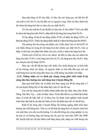 91


        Qua phụ bảng số 03 cho thấy về nhu cầu mở rộng quy mô đất đai để
sản xuất có tới 20,1% các hộ điều tra có nguyện vọng. Nếu xét theo nhóm hộ
thì nhóm hộ hàng hoá lớn có nhu cầu cao nhất 38,4%
        Về vốn sản xuất đa số các hộ đều có nhu cầu về vốn chiếm 77,6% cao nhất
là nhóm hộ hàng hoá nhỏ 94,6%, thấp nhất là hộ hàng hoá trung bình 58,3%.
        Về lao động, số hộ đủ lao động chiếm 47,9% số thiếu lao động 22,9%, số
thừa lao động 29,2%. Thiếu lao động nhiều nhất là ở nhóm hộ hàng hoá lớn 80,6%.
        Thị trường tiêu thụ nông sản phẩm các ý kiến được hỏi có tới 64,8% là
còn thiếu thông tin trong đó hộ hàng hoá nhỏ chiếm cao nhất 68,2%. Giá cả
thấp và tiêu thụ sản phẩm khó khăn chủ yếu ý kiến ở nhóm hộ hàng hoá lớn.
        Chính sách về hỗ trợ vốn ở các nhóm hộ đều có nhu cầu cao nhóm hộ
hàng hoá nhỏ 75,9% và hộ hàng hoá lớn 62,7%, hộ hàng hoá nhỏ 56,9%. Đào
tạo chuyên môn kỹ thuật 58,9%.
        Như vậy vấn đề đất đai hạn chế, thiếu vốn, thiếu thông tin và hiểu biết
về thị trường, thừa lao động…là nguyên nhân cơ bản dẫn đến quy mô sản
xuất hàng hoá của hộ nông dân chưa cao, chất lượng sản phẩm còn thấp.
2.2.9. Những nhận xét và đánh giá chung trong phát triển kinh tế hộ
nông dân theo hƣớng sản xuất hàng hoá ở huyện Đồng Hỷ
        Qua quá trình khảo sát và phân tích thực trạng của 90 hộ nông dân ở 3
xã của huyện Đồng Hỷ có thể nhận thấy một số vấn đề sau:
        Các chủ hộ nông dân là nhiều thành phần dân tộc khác nhau như: Kinh,
Nùng, Sán Dìu, Tày..., xuất xứ khác nhau. Từ đó dẫn đến có sự chênh lệch khác
nhau về trình độ hiểu biết về về khoa học kỹ thuật, kinh nghiệm kinh doanh
buôn bán, đặc biệt là các dân tộc thiểu số còn rất nhiều hạn chế về vấn đề này.
        Kinh tế hộ nông dân ở huyện Đồng Hỷ không ngừng phát triển theo
hướng sản xuất hàng hoá. Trên cơ sở kết hợp đa dạng hoá và chuyên môn hoá
sản xuất theo yêu cầu của thị trường. Cơ cấu đất trồng cây công nghiệp và cây
ăn quả có xu hướng tăng sản lượng cây ăn quả các loại năm 2007 đạt 5000
tấn, huyện tiếp tục chỉ đạo thâm canh tăng năng suất, nâng cao chất lượng sản



Số hóa bởi Trung tâm Học liệu – Đại học Thái Nguyên         http://www.lrc-tnu.edu.vn
 