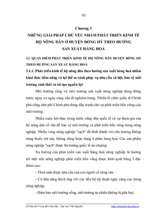 93


                                            Chƣơng 3
 NHỮNG GIẢI PHÁP CHỦ YẾU NHẰM PHÁT TRIỂN KINH TẾ
        HỘ NÔNG DÂN Ở HUYỆN ĐỒNG HỶ THEO HƢỚNG
                                SẢN XUẤT HÀNG HOÁ

3.1. QUAN ĐIỂM PHÁT TRIỂN KINH TẾ HỘ NÔNG DÂN HUYỆN ĐỒNG HỶ
THEO HƢỚNG SẢN XUẤT HÀNG HOÁ
3.1.1. Phát triển kinh tế hộ nông dân theo hƣớng sản xuất hàng hoá nhằm
khai thác tiềm năng và lợi thế so sánh phục vụ nhu cầu xã hội, bảo vệ môi
trƣờng sinh thái và tái tạo nguồn lợi
        Môi trường sống và môi trường sản xuất nông nghiệp đang đứng
trước nguy cơ ngày càng xấu đi nghiêm trọng. Nhiều tổ chức quốc tế Chính
phủ cũng như phi Chính phủ đang đấu tranh cho sự phát triển bền vững của
môi trường.
        Nhiều cuộc hội thảo trong nước cũng như quốc tế có sự tham gia của
hộ nông dân về vấn đề bảo vệ môi trường và phát triển bền vững trong nông
nghiệp. Nhiều vùng nông nghiệp "sạch" đã hình thành với chủ trương không
dùng thuốc trừ sâu, không dùng hoặc dùng ít phân hàng hoá. Các sản phẩm
nông nghiệp "sạch" được thị trường quốc tế ưa chuộng.
        Xu hướng của phát triển sản xuất hàng hoá nông nghiệp là hướng
tới một nền nông nghiệp phát triển bền vững được khái quát bằng 3 đặc
điểm sau:
        - Thoả mãn được nhu cầu của con người về nông sản.
        - Có khả năng thích ứng với các tiến bộ kỹ thuật ngày càng cao trong
nông nghiệp.
        - Đảm bảo môi trường sống, môi trường tự nhiên không bị phá huỷ.


Số hóa bởi Trung tâm Học liệu – Đại học Thái Nguyên     http://www.lrc-tnu.edu.vn
 