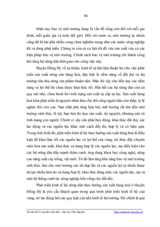 94


        Hiện nay bảo vệ môi trường đang là vấn đề sống còn đối với mỗi gia
đình, mỗi quốc gia và toàn thế giới. Đối với nước ta, môi trường tự nhiên
cũng đã bị tàn phá nhiều song chưa nghiêm trọng như các nước công nghiệp
đã và đang phát triển. Chúng ta còn có cơ hội tốt để vừa sản xuất vừa có các
biện pháp bảo vệ môi trường. Chính sách bảo vệ môi trường chỉ thành công
khi từng hộ nông dân thời gian vào công việc này.
        Huyện Đồng Hỷ về tự nhiên, kinh tế xã hội khá thuận lợi cho việc phát
triển sản xuất nông sản hàng hoá, đặc biệt là tiềm năng về đất đai và thị
trường tiêu thụ nông sản phẩm thuận tiện. Mặc dù vậy cho đến nay các tiềm
năng và lợi thế đó chưa được khai thác tốt. Hầu hết các hộ nông dân còn có
quy mô nhỏ, chưa thoát hỏi tình trạng sản xuất tự cấp tự túc. Sản xuất hàng
hoá kém phát triển là nguyên nhân làm cho đời sống người dân còn thấp, tỷ lệ
nghèo đói còn cao. Nạn chặt phá rừng bừa bãi, ảnh hưởng rất lớn đến môi
trường sinh thái, lũ lụt, hạn hán đe dọa sản xuất, tài nguyên, khoáng sản và
tính mạng con người. Chính vì vậy cần phải huy động, khai thác đất đai, sức
lao động và các nguồn lực khác một cách đầy đủ, hợp lý và có hiệu quả.
Trong tình hình đó, phát triển kinh tế hộ theo hướng sản xuất hàng hoá là điều
kiện để khai thác tốt các nguồn lực và lợi thế của vùng, nó thúc đẩy chuyên
môn hoá sản xuất, khai thác sử dụng hợp lý các nguồn lực, tạo điều kiện cho
các hộ nông dân đẩy mạnh thâm canh, ứng dụng khoa học công nghệ, nâng
cao năng suất cây trồng, vật nuôi. Từ đó làm tăng khả năng bảo vệ môi trường
sinh thái, làm cho môi trường các tốt đẹp lên và các nguồn lợi tự nhiên được
tái tạo nhiều hơn do sử dụng hợp lý, khai thác đúng mức các nguồn lực, tạo ra
một hệ thống canh tác nông nghiệp bền vững cho đất dốc.
        Phát triển kinh tế hộ nông dân theo hướng sản xuất hàng hoá ở Huyện
Đồng Hỷ là yêu cầu khách quan trong quá trình phát triển kinh tế hộ của
vùng, nó tác động bởi các quy luật của nền kinh tế thị trường. Đó chính là quá


Số hóa bởi Trung tâm Học liệu – Đại học Thái Nguyên       http://www.lrc-tnu.edu.vn
 