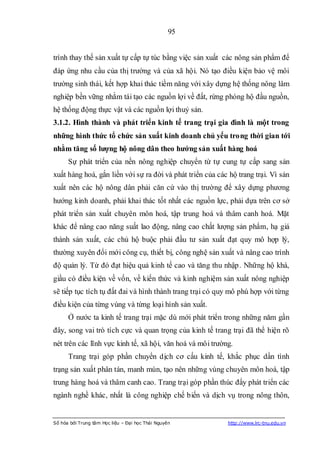 95


trình thay thế sản xuất tự cấp tự túc bằng việc sản xuất các nông sản phẩm để
đáp ứng nhu cầu của thị trường và của xã hội. Nó tạo điều kiện bảo vệ môi
trường sinh thái, kết hợp khai thác tiềm năng với xây dựng hệ thống nông lâm
nghiệp bền vững nhằm tái tạo các nguồn lợi về đất, rừng phòng hộ đầu nguồn,
hệ thống động thực vật và các nguồn lợi thuỷ sản.
3.1.2. Hình thành và phát triển kinh tế trang trại gia đình là một trong
những hình thức tổ chức sản xuất kinh doanh chủ yếu trong thời gian tới
nhằm tăng số lƣợng hộ nông dân theo hƣớng sản xuất hàng hoá
      Sự phát triển của nền nông nghiệp chuyển từ tự cung tự cấp sang sản
xuất hàng hoá, gắn liền với sự ra đời và phát triển của các hộ trang trại. Vì sản
xuất nên các hộ nông dân phải căn cứ vào thị trường để xây dựng phương
hướng kinh doanh, phải khai thác tốt nhất các nguồn lực, phải dựa trên cơ sở
phát triển sản xuất chuyên môn hoá, tập trung hoá và thâm canh hoá. Mặt
khác để nâng cao năng suất lao động, nâng cao chất lượng sản phẩm, hạ giá
thành sản xuất, các chủ hộ buộc phải đầu tư sản xuất đạt quy mô hợp lý,
thường xuyên đổi mới công cụ, thiết bị, công nghệ sản xuất và nâng cao trình
độ quản lý. Từ đó đạt hiệu quả kinh tế cao và tăng thu nhập. Những hộ khá,
giầu có điều kiện về vốn, về kiến thức và kinh nghiệm sản xuất nông nghiệp
sẽ tiếp tục tích tụ đất đai và hình thành trang trại có quy mô phù hợp với từng
điều kiện của từng vùng và từng loại hình sản xuất.
      Ở nước ta kinh tế trang trại mặc dù mới phát triển trong những năm gần
đây, song vai trò tích cực và quan trọng của kinh tế trang trại đã thể hiện rõ
nét trên các lĩnh vực kinh tế, xã hội, văn hoá và môi trường.
      Trang trại góp phần chuyển dịch cơ cấu kinh tế, khắc phục dần tình
trạng sản xuất phân tán, manh mún, tạo nên những vùng chuyên môn hoá, tập
trung hàng hoá và thâm canh cao. Trang trại góp phần thúc đẩy phát triển các
ngành nghề khác, nhất là công nghiệp chế biến và dịch vụ trong nông thôn,


Số hóa bởi Trung tâm Học liệu – Đại học Thái Nguyên        http://www.lrc-tnu.edu.vn
 
