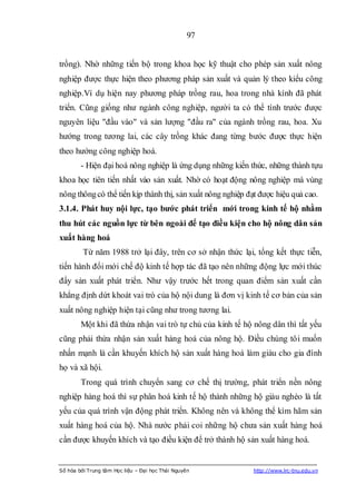 97


trồng). Nhờ những tiến bộ trong khoa học kỹ thuật cho phép sản xuất nông
nghiệp được thực hiện theo phương pháp sản xuất và quản lý theo kiểu công
nghiệp.Ví dụ hiện nay phương pháp trồng rau, hoa trong nhà kính đã phát
triển. Cũng giống như ngành công nghiệp, người ta có thể tính trước được
nguyên liệu "đầu vào" và sản lượng "đầu ra" của ngành trồng rau, hoa. Xu
hướng trong tương lai, các cây trồng khác đang từng bước được thực hiện
theo hướng công nghiệp hoá.
        - Hiện đại hoá nông nghiệp là ứng dụng những kiến thức, những thành tựu
khoa học tiên tiến nhất vào sản xuất. Nhờ có hoạt động nông nghiệp mà vùng
nông thông có thể tiến kịp thành thị, sản xuất nông nghiệp đạt được hiệu quả cao.
3.1.4. Phát huy nội lực, tạo bƣớc phát triển mới trong kinh tế hộ nhằm
thu hút các nguồn lực từ bên ngoài để tạo điều kiện cho hộ nông dân sản
xuất hàng hoá
         Từ năm 1988 trở lại đây, trên cơ sở nhận thức lại, tổng kết thực tiễn,
tiến hành đổi mới chế độ kinh tế hợp tác đã tạo nên những động lực mới thúc
đẩy sản xuất phát triển. Như vậy trước hết trong quan điểm sản xuất cần
khẳng định dứt khoát vai trò của hộ nội dung là đơn vị kinh tế cơ bản của sản
xuất nông nghiệp hiện tại cũng như trong tương lai.
        Một khi đã thừa nhận vai trò tự chủ của kinh tế hộ nông dân thì tất yếu
cũng phải thừa nhận sản xuất hàng hoá của nông hộ. Điều chúng tôi muốn
nhấn mạnh là cần khuyến khích hộ sản xuất hàng hoá làm giàu cho gia đình
họ và xã hội.
        Trong quá trình chuyển sang cơ chế thị trường, phát triển nền nông
nghiệp hàng hoá thì sự phân hoá kinh tế hộ thành những hộ giàu nghèo là tất
yếu của quá trình vận động phát triển. Không nên và không thể kìm hãm sản
xuất hàng hoá của hộ. Nhà nước phải coi những hộ chưa sản xuất hàng hoá
cần được khuyến khích và tạo điều kiện để trở thành hộ sản xuất hàng hoá.


Số hóa bởi Trung tâm Học liệu – Đại học Thái Nguyên         http://www.lrc-tnu.edu.vn
 