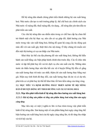 98


        Để hộ nông dân nhanh chóng phát triển thành những hộ sản xuất hàng
hoá. Nhà nước cần tạo ra môi trường pháp lý, thể chế hoá các chính sách của
Nhà nước về ruộng đất, thuế ruộng đất, tín dụng... để nông dân yên tâm đầu tư
phát triển sản xuất.
        Các chủ hộ nông dân sau nhiều năm trong cơ chế bao cấp họ chưa thể
trở thành một chủ hộ thực sự, nên cần có sự giúp đỡ, định hướng của Nhà
nước trong việc sản xuất hàng hoá, không để quan hệ cung cầu tác động quá
mức đối với sản xuất gây thiệt thòi cho nội dung. Ở đây chúng tôi muốn nói
đến một thị trường có sự can thiệp của Nhà nước.
        Khai thác lợi thế của địa phương để sản xuất hàng hoá, không thể điều
hành sản xuất bằng các biện pháp hành chính như trước đây. Các tổ chức nhà
nước và tập thể phát huy tốt vai trò dịch vụ cho sản xuất của hộ. Những năm
trước do thiếu lương thực nên hầu hết các xã ở huyện Đồng Hỷ đều cố gắng
sản xuất lương thực tới mức cao nhất, thậm chí sản xuất lương thực bằng mọi
giá. Hiện nay tình hình đã thay đổi, sản xuất lương thực đủ ăn và có dự trữ,
phải trên cơ sở phát huy lợi thế để khai thác tốt hơn tiềm năng của từng vùng.
3.2. MỤC TIÊU VÀ ĐỊNH HƢỚNG PHÁT TRIỂN KINH TẾ HỘ NÔNG
DÂN Ở HUYỆN ĐỒNG HỶ THEO HƢỚNG SẢN XUẤT HÀNG HOÁ

3.2.1. Mục tiêu phát triển kinh tế hộ nông dân theo hƣớng sản xuất hàng hoá
3.2.1.1. Giá trị tổng sản phẩm và tổng sản phẩm hàng hoá nông lâm sản ngày
càng tăng
        Mục tiêu này có một ý nghĩa to lớn và bao trùm trong việc phát triển
kinh tế hộ nông dân. Sản lượng một số sản phẩm hàng hoá ngày càng tăng thể
hiện hướng sản xuất hàng hoá của hộ ngày càng nâng lên, từ đó tăng thu nhập
và tích luỹ của hộ.


Số hóa bởi Trung tâm Học liệu – Đại học Thái Nguyên       http://www.lrc-tnu.edu.vn
 