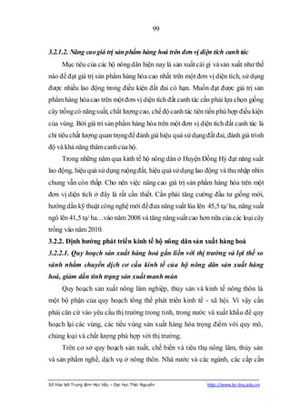 99


3.2.1.2. Nâng cao giá trị sản phẩm hàng hoá trên đơn vị diện tích canh tác
      Mục tiêu của các hộ nông dân hiện nay là sản xuất cái gì và sản xuất như thế
nào để đạt giá trị sản phẩm hàng hóa cao nhất trên một đơn vị diện tích, sử dụng
được nhiều lao động trong điều kiện đất đai có hạn. Muốn đạt được giá trị sản
phẩm hàng hóa cao trên một đơn vị diện tích đất canh tác cần phải lựa chọn giống
cây trồng có năng suất, chất lượng cao, chế độ canh tác tiên tiến phù hợp điều kiện
của vùng. Bởi giá tri sản phẩm hàng hóa trên một đơn vị diện tích đất canh tác là
chỉ tiêu chất lượng quan trọng để đánh giá hiệu quả sử dụng đất đai, đánh giá trình
độ và khả năng thâm canh của hộ.
      Trong những năm qua kinh tế hộ nông dân ở Huyện Đồng Hỷ đạt năng suất
lao động, hiệu quả sử dụng ruộng đất, hiệu quả sử dụng lao động và thu nhập nhìn
chung vẫn còn thấp. Cho nên việc nâng cao giá trị sản phẩm hàng hóa trên một
đơn vị diện tích ở đây là rất cần thiết. Cần phải tăng cường đầu tư giống mới,
hướng dần kỹ thuật công nghệ mới để đưa năng suất lúa lên 45,5 tạ/ ha, năng suất
ngô lên 41,5 tạ/ ha…vào năm 2008 và tăng năng suất cao hơn nữa của các loại cây
trồng vào năm 2010.
3.2.2. Định hƣớng phát triển kinh tế hộ nông dân sản xuất hàng hoá
3.2.2.1. Quy hoạch sản xuất hàng hoá gắn liền với thị trường và lợi thế so
sánh nhằm chuyển dịch cơ cấu kinh tế của hộ nông dân sản xuất hàng
hoá, giảm dần tình trạng sản xuất manh mún
      Quy hoạch sản xuất nông lâm nghiệp, thủy sản và kinh tế nông thôn là
một bộ phận của quy hoạch tổng thể phát triển kinh tế - xã hội. Vì vậy cần
phải căn cứ vào yêu cầu thị trường trong tỉnh, trong nước và xuất khẩu để quy
hoạch lại các vùng, các tiểu vùng sản xuất hàng hóa trọng điểm với quy mô,
chủng loại và chất lượng phù hợp với thị trường.
      Trên cơ sở quy hoạch sản xuất, chế biến và tiêu thụ nông lâm, thủy sản
và sản phẩm nghề, dịch vụ ở nông thôn. Nhà nước và các ngành, các cấp cần


Số hóa bởi Trung tâm Học liệu – Đại học Thái Nguyên          http://www.lrc-tnu.edu.vn
 