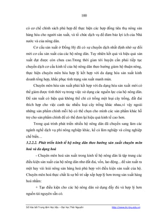 100


có cơ chế chính sách phù hợp để thực hiện các hợp đồng tiêu thụ nông sản
hàng hóa cho người sản xuất, và tổ chức dịch vụ để đảm bảo lợi ích của Nhà
nước và của nông dân.
      Cơ cấu sản xuất ở Đồng Hỷ đã có sự chuyển dịch nhất định nhờ sự đổi
mới cơ cấu sản xuất của các hộ nông dân. Tuy nhiên kết quả và hiệu quả sản
xuất đạt được còn chưa cao.Trong thời gian tới huyện cần phải tiếp tục
chuyển dịch cơ cấu kinh tế của hộ nông dân theo hướng giảm hộ thuận nông,
thực hiện chuyên môn hóa hợp lý kết hợp với da dạng hóa sản xuất kinh
doanh tổng hợp, khắc phục tình trạng sản xuất manh mún.
      Chuyên môn hóa sản xuất phải kết hợp với đa dạng hóa sản xuất mới có
thể giảm được tính thời vụ trong việc sử dụng các nguồn lực của hộ nông dân.
Để sản xuất có hiệu quả không thể chỉ có trồng một loại cây trồng, đất đai
thích hợp cho việc canh tác nhiều loại cây trồng khác nhau,vì vậy ngoài
những sản phẩm chính mỗi hộ có thể chọn cho mình các sản phẩm khác hỗ
trợ cho sản phẩm chính để có thể đem lại hiệu quả kinh tế cao hơn.
      Trong quá trình phát triển nhiều hộ nông dân đã chuyển sang làm các
ngành nghề dịch vụ phi nông nghiệp khác, kể cả lâm nghiệp và công nghiệp
chế biến…
3.2.2.2. Phát triển kinh tế hộ nông dân theo hướng sản xuất chuyên môn
hoá và đa dạng hoá
        - Chuyên môn hoá sản xuất trong kinh tế hộ nông dân là tập trung các
điều kiện sản xuất của hộ nông dân như đất đai, vốn, lao động... để sản xuất ra
một hay vài loài nông sản hàng hoá phù hợp với điều kiện sản xuất của hộ.
Chuyên môn hoá thực chất là sự bố trí sắp xếp hợp lý hơn trong sản xuất hàng
hoá nhằm:
        + Tạo điều kiện cho các hộ nông dân sử dụng đầy đủ và hợp lý hơn
nguồn tài nguyên sẵn có.


Số hóa bởi Trung tâm Học liệu – Đại học Thái Nguyên       http://www.lrc-tnu.edu.vn
 
