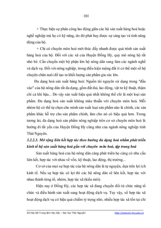 101


        + Thực hiện sự phân công lao động giữa các hộ sản xuất hàng hoá hoặc
nghề nghiệp mà họ có kỹ năng, do đó phát huy được sự sáng tạo và tính năng
động của hộ.
        + Chỉ có chuyên môn hoá mới thúc đẩy nhanh được quá trình sản xuất
hàng hoá của hộ. Đối với các xã của Huyện Đồng Hỷ, quy mô nông hộ rất
nhỏ bé. Cần chuyển một bộ phận lớn hộ nông dân sang làm các ngành nghề
và dịch vụ. Đối với nông nghiệp, trong điều kiện ruộng đất ít có thể một số hộ
chuyên chăn nuôi để tạo ra khối lượng sản phẩm gia súc lớn.
      Đa dạng hoá sản xuất hàng hoá: Nguồn tài nguyên sử dụng trong "đầu
vào" của hộ nông dân rất đa dạng, gồm đất đai, lao động, vật tư kỹ thuật, thậm
chí cả khí hậu... Do vậy sản xuất hiệu quả nhất không thể chỉ là một loại sản
phẩm. Đa dạng hoá sản xuất không mâu thuẫn với chuyên môn hoá. Mỗi
nhóm hộ có thể tự chọn cho mình sản xuất loại sản phẩm nào là chính, các sản
phẩm khác hỗ trợ cho sản phẩm chính, làm cho nó có hiệu quả hơn. Trong
tương lai, đa dạng hoá sản phẩm nông nghiệp trên cơ sở chuyên môn hoá là
hướng đi tất yếu của Huyện Đồng Hỷ cũng như của ngành nông nghiệp tỉnh
Thái Nguyên.
3.2.2.3. Mở rộng liên kết hợp tác theo hướng đa dạng hoá nhằm phát triển
kinh tế hộ sản xuất hàng hoá gắn với chuyên môn hoá, tập trung hoá
       Sản xuất hàng hoá của hộ nông dân càng phát triển họ càng có nhu cầu
liên kết, hợp tác với nhau về vốn, kỹ thuật, lao động, thị trường...
       Cơ sở của mọi sự hợp tác của hộ nông dân là tự nguyện, dựa trên lợi ích
kinh tế. Nếu sự hợp tác có lợi thì các hộ nông dân sẽ liên kết, hợp tác với
nhau thành từng tổ, nhóm, hợp tác xã (kiểu mới).
       Hiện nay ở Đồng Hỷ, các hợp tác xã đang chuyển đổi từ chức năng tổ
chức và điều hành sản xuất sang hoạt động dịch vụ. Tuy vậy, số hợp tác xã
hoạt động dịch vụ có hiệu quả chiếm tỷ trọng nhỏ, nhiều hợp tác xã tồn tại chỉ


Số hóa bởi Trung tâm Học liệu – Đại học Thái Nguyên         http://www.lrc-tnu.edu.vn
 