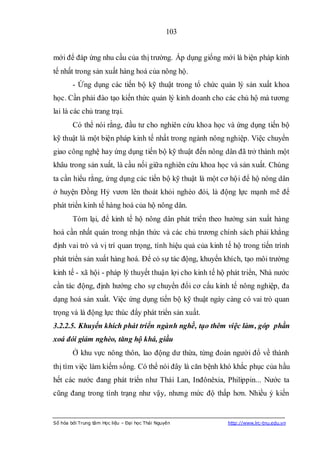 103


mới để đáp ứng nhu cầu của thị trường. Áp dụng giống mới là biện pháp kinh
tế nhất trong sản xuất hàng hoá của nông hộ.
        - Ứng dụng các tiến bộ kỹ thuật trong tổ chức quản lý sản xuất khoa
học. Cần phải đào tạo kiến thức quản lý kinh doanh cho các chủ hộ mà tương
lai là các chủ trang trại.
        Có thể nói rằng, đầu tư cho nghiên cứu khoa học và ứng dụng tiến bộ
kỹ thuật là một biện pháp kinh tế nhất trong ngành nông nghiệp. Việc chuyển
giao công nghệ hay ứng dụng tiến bộ kỹ thuật đến nông dân đã trở thành một
khâu trong sản xuất, là cầu nối giữa nghiên cứu khoa học và sản xuất. Chúng
ta cần hiểu rằng, ứng dụng các tiến bộ kỹ thuật là một cơ hội để hộ nông dân
ở huyện Đồng Hỷ vươn lên thoát khỏi nghèo đói, là động lực mạnh mẽ để
phát triển kinh tế hàng hoá của hộ nông dân.
        Tóm lại, để kinh tế hộ nông dân phát triển theo hướng sản xuất hàng
hoá cần nhất quán trong nhận thức và các chủ trương chính sách phải khẳng
định vai trò và vị trí quan trọng, tính hiệu quả của kinh tế hộ trong tiến trình
phát triển sản xuất hàng hoá. Để có sự tác động, khuyến khích, tạo môi trường
kinh tế - xã hội - pháp lý thuyết thuận lợi cho kinh tế hộ phát triển, Nhà nước
cần tác động, định hướng cho sự chuyển đổi cơ cấu kinh tế nông nghiệp, đa
dạng hoá sản xuất. Việc ứng dụng tiến bộ kỹ thuật ngày càng có vai trò quan
trọng và là động lực thúc đẩy phát triển sản xuất.
3.2.2.5. Khuyến khích phát triển ngành nghề, tạo thêm việc làm, góp phần
xoá đói giảm nghèo, tăng hộ khá, giầu
        Ở khu vực nông thôn, lao động dư thừa, từng đoàn người đổ về thành
thị tìm việc làm kiếm sống. Có thể nói đây là căn bệnh khó khắc phục của hầu
hết các nước đang phát triển như Thái Lan, Inđônêxia, Philippin... Nước ta
cũng đang trong tình trạng như vậy, nhưng mức độ thấp hơn. Nhiều ý kiến


Số hóa bởi Trung tâm Học liệu – Đại học Thái Nguyên        http://www.lrc-tnu.edu.vn
 