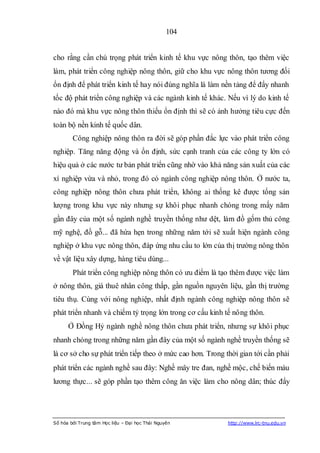 104


cho rằng cần chú trọng phát triển kinh tế khu vực nông thôn, tạo thêm việc
làm, phát triển công nghiệp nông thôn, giữ cho khu vực nông thôn tương đối
ổn định để phát triển kinh tế hay nói đúng nghĩa là làm nền tảng để đẩy nhanh
tốc độ phát triển công nghiệp và các ngành kinh tế khác. Nếu vì lý do kinh tế
nào đó mà khu vực nông thôn thiếu ổn định thì sẽ có ảnh hưởng tiêu cực đến
toàn bộ nền kinh tế quốc dân.
        Công nghiệp nông thôn ra đời sẽ góp phần đắc lực vào phát triển công
nghiệp. Tăng năng động và ổn định, sức cạnh tranh của các công ty lớn có
hiệu quả ở các nước tư bản phát triển cũng nhờ vào khả năng sản xuất của các
xí nghiệp vừa và nhỏ, trong đó có ngành công nghiệp nông thôn. Ở nước ta,
công nghiệp nông thôn chưa phát triển, không ai thống kê được tổng sản
lượng trong khu vực này nhưng sự khôi phục nhanh chóng trong mấy năm
gần đây của một số ngành nghề truyền thống như dệt, làm đồ gốm thủ công
mỹ nghệ, đồ gỗ... đã hứa hẹn trong những năm tới sẽ xuất hiện ngành công
nghiệp ở khu vực nông thôn, đáp ứng nhu cầu to lớn của thị trường nông thôn
về vật liệu xây dựng, hàng tiêu dùng...
        Phát triển công nghiệp nông thôn có ưu điểm là tạo thêm được việc làm
ở nông thôn, giá thuê nhân công thấp, gần nguồn nguyên liệu, gần thị trường
tiêu thụ. Cùng với nông nghiệp, nhất định ngành công nghiệp nông thôn sẽ
phát triển nhanh và chiếm tỷ trọng lớn trong cơ cấu kinh tế nông thôn.
      Ở Đồng Hỷ ngành nghề nông thôn chưa phát triển, nhưng sự khôi phục
nhanh chóng trong những năm gần đây của một số ngành nghề truyền thống sẽ
là cơ sở cho sự phát triển tiếp theo ở mức cao hơn. Trong thời gian tới cần phải
phát triển các ngành nghề sau đây: Nghề mây tre đan, nghề mộc, chế biến màu
lương thực... sẽ góp phần tạo thêm công ăn việc làm cho nông dân; thúc đẩy




Số hóa bởi Trung tâm Học liệu – Đại học Thái Nguyên        http://www.lrc-tnu.edu.vn
 