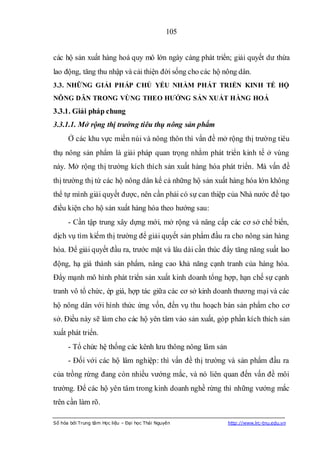 105


các hộ sản xuất hàng hoá quy mô lớn ngày càng phát triển; giải quyết dư thừa
lao động, tăng thu nhập và cải thiện đời sống cho các hộ nông dân.
3.3. NHỮNG GIẢI PHÁP CHỦ YẾU NHẰM PHÁT TRIỂN KINH TẾ HỘ
NÔNG DÂN TRONG VÙNG THEO HƢỚNG SẢN XUẤT HÀNG HOÁ
3.3.1. Giải pháp chung
3.3.1.1. Mở rộng thị trường tiêu thụ nông sản phẩm
      Ở các khu vực miền núi và nông thôn thì vấn đề mở rộng thị trường tiêu
thụ nông sản phẩm là giải pháp quan trọng nhằm phát triển kinh tế ở vùng
này. Mở rộng thị trường kích thích sản xuất hàng hóa phát triển. Mà vấn đề
thị trường thị tứ các hộ nông dân kể cả những hộ sản xuất hàng hóa lớn không
thể tự mình giải quyết được, nên cần phải có sự can thiệp của Nhà nước để tạo
điều kiện cho hộ sản xuất hàng hóa theo hướng sau:
      - Cần tập trung xây dựng mới, mở rộng và nâng cấp các cơ sở chế biến,
dịch vụ tìm kiếm thị trường để giải quyết sản phẩm đầu ra cho nông sản hàng
hóa. Để giải quyết đầu ra, trước mặt và lâu dài cần thúc đẩy tăng năng suất lao
động, hạ giá thành sản phẩm, nâng cao khả năng cạnh tranh của hàng hóa.
Đẩy mạnh mô hình phát triển sản xuất kinh doanh tổng hợp, hạn chế sự cạnh
tranh vô tổ chức, ép giá, hợp tác giữa các cơ sở kinh doanh thương mại và các
hộ nông dân với hình thức ứng vốn, đến vụ thu hoạch bán sản phẩm cho cơ
sở. Điều này sẽ làm cho các hộ yên tâm vào sản xuất, góp phần kích thích sản
xuất phát triển.
      - Tổ chức hệ thống các kênh lưu thông nông lâm sản
      - Đối với các hộ lâm nghiệp: thì vấn đề thị trường và sản phẩm đầu ra
của trồng rừng đang còn nhiều vướng mắc, và nó liên quan đến vấn đề môi
trường. Để các hộ yên tâm trong kinh doanh nghề rừng thì những vướng mắc
trên cần làm rõ.

Số hóa bởi Trung tâm Học liệu – Đại học Thái Nguyên        http://www.lrc-tnu.edu.vn
 