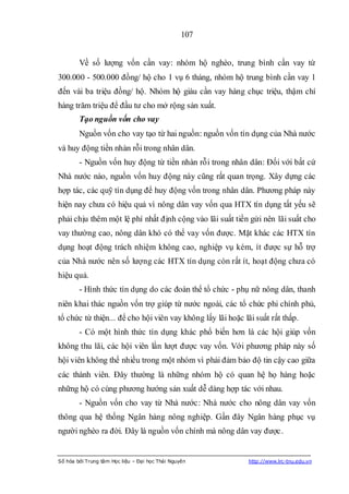 107


        Về số lượng vốn cần vay: nhóm hộ nghèo, trung bình cần vay từ
300.000 - 500.000 đồng/ hộ cho 1 vụ 6 tháng, nhóm hộ trung bình cần vay 1
đến vài ba triệu đồng/ hộ. Nhóm hộ giàu cần vay hàng chục triệu, thậm chí
hàng trăm triệu để đầu tư cho mở rộng sản xuất.
        Tạo nguồn vốn cho vay
        Nguồn vốn cho vay tạo từ hai nguồn: nguồn vốn tín dụng của Nhà nước
và huy động tiền nhàn rỗi trong nhân dân.
        - Nguồn vốn huy động từ tiền nhàn rỗi trong nhân dân: Đối với bất cứ
Nhà nước nào, nguồn vốn huy động này cũng rất quan trọng. Xây dựng các
hợp tác, các quỹ tín dụng để huy động vốn trong nhân dân. Phương pháp này
hiện nay chưa có hiệu quả vì nông dân vay vốn qua HTX tín dụng tất yếu sẽ
phải chịu thêm một lệ phí nhất định cộng vào lãi suất tiền gửi nên lãi suất cho
vay thường cao, nông dân khó có thể vay vốn được. Mặt khác các HTX tín
dụng hoạt động trách nhiệm không cao, nghiệp vụ kém, ít được sự hỗ trợ
của Nhà nước nên số lượng các HTX tín dụng còn rất ít, hoạt động chưa có
hiệu quả.
        - Hình thức tín dụng do các đoàn thể tổ chức - phụ nữ nông dân, thanh
niên khai thác nguồn vốn trợ giúp từ nước ngoài, các tổ chức phi chính phủ,
tổ chức từ thiện... để cho hội viên vay không lấy lãi hoặc lãi suất rất thấp.
        - Có một hình thức tín dụng khác phổ biến hơn là các hội giúp vốn
không thu lãi, các hội viên lần lượt được vay vốn. Với phương pháp này số
hội viên không thể nhiều trong một nhóm vì phải đảm bảo độ tin cậy cao giữa
các thành viên. Đây thường là những nhóm hộ có quan hệ họ hàng hoặc
những hộ có cùng phương hướng sản xuất dễ dàng hợp tác với nhau.
        - Nguồn vốn cho vay từ Nhà nước: Nhà nước cho nông dân vay vốn
thông qua hệ thống Ngân hàng nông nghiệp. Gần đây Ngân hàng phục vụ
người nghèo ra đời. Đây là nguồn vốn chính mà nông dân vay được.


Số hóa bởi Trung tâm Học liệu – Đại học Thái Nguyên          http://www.lrc-tnu.edu.vn
 