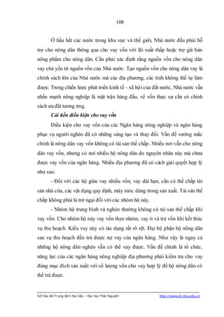 108


        Ở hầu hết các nước trong khu vực và thế giới, Nhà nước đều phải hỗ
trợ cho nông dân thông qua cho vay vốn với lãi suất thấp hoặc trợ giá bán
nông phẩm cho nông dân. Cần phải xác định rằng nguồn vốn cho nông dân
vay chủ yếu từ nguồn vốn của Nhà nước. Tạo nguồn vốn cho nông dân vay là
chính sách lớn của Nhà nước mà các địa phương, các tỉnh không thể tự làm
được. Trong chiến lược phát triển kinh tế - xã hội của đất nước, Nhà nước vẫn
nhấn mạnh nông nghiệp là mặt trận hàng đầu, về vốn thực sự cần có chính
sách ưu đãi tương ứng.
        Cải tiến điều kiện cho vay vốn
        Điều kiện cho vay vốn của các Ngân hàng nông nghiệp và ngân hàng
phục vụ người nghèo đã có những sáng tạo và thay đổi. Vấn đề vướng mắc
chính là nông dân vay vốn không có tài sản thế chấp. Nhiều nơi vẫn cho nông
dân vay vốn, nhưng có nơi nhiều hộ nông dân do nguyên nhân này mà chưa
được vay vốn của ngân hàng. Nhiều địa phương đã có cách giải quyết hợp lý
như sau:
        - Đối với các hộ giàu vay nhiều vốn, vay dài hạn, cần có thế chấp tài
sản nhà cửa, các vật dụng quy định, máy móc dùng trong sản xuất. Tài sản thế
chấp không phải là trở ngại đối với các nhóm hộ này.
        - Nhóm hộ trung bình và nghèo thường không có tài sản thế chấp khi
vay vốn. Cho nhóm hộ này vay vốn theo nhóm, vay ít và trả vốn khi kết thúc
vụ thu hoạch. Kiểu vay này có tác dụng rất rõ rệt. Đại bộ phận hộ nông dân
sau vụ thu hoạch đều trả được nợ vay của ngân hàng. Như vậy là ngay cả
những hộ nông dân nghèo vẫn có thể vay được. Vấn đề chính là tổ chức,
năng lực của các ngân hàng nông nghiệp địa phương phải kiểm tra cho vay
đúng mục đích sản xuất với số lượng vốn cho vay hợp lý để hộ nông dân có
thể trả được.


Số hóa bởi Trung tâm Học liệu – Đại học Thái Nguyên      http://www.lrc-tnu.edu.vn
 