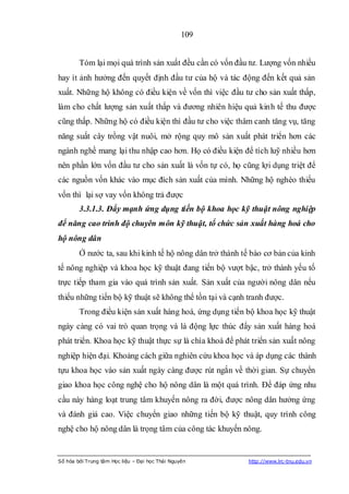 109


        Tóm lại mọi quá trình sản xuất đều cần có vốn đầu tư. Lượng vốn nhiều
hay ít ảnh hưởng đến quyết định đầu tư của hộ và tác động đến kết quả sản
xuất. Những hộ không có điều kiện về vốn thì việc đầu tư cho sản xuất thấp,
làm cho chất lượng sản xuất thấp và đương nhiên hiệu quả kinh tế thu được
cũng thấp. Những hộ có điều kiện thì đầu tư cho việc thâm canh tăng vụ, tăng
năng suất cây trồng vật nuôi, mở rộng quy mô sản xuất phát triển hơn các
ngành nghề mang lại thu nhập cao hơn. Họ có điều kiện để tích luỹ nhiều hơn
nên phần lớn vốn đầu tư cho sản xuất là vốn tự có, họ cũng lợi dụng triệt để
các nguồn vốn khác vào mục đích sản xuất của mình. Những hộ nghèo thiếu
vốn thì lại sợ vay vốn không trả được
        3.3.1.3. Đẩy mạnh ứng dụng tiến bộ khoa học kỹ thuật nông nghiệp
để năng cao trình độ chuyên môn kỹ thuật, tổ chức sản xuất hàng hoá cho
hộ nông dân
        Ở nước ta, sau khi kinh tế hộ nông dân trở thành tế bào cơ bản của kinh
tế nông nghiệp và khoa học kỹ thuật đang tiến bộ vượt bậc, trở thành yếu tố
trực tiếp tham gia vào quá trình sản xuất. Sản xuất của người nông dân nếu
thiếu những tiến bộ kỹ thuật sẽ không thể tồn tại và cạnh tranh được.
        Trong điều kiện sản xuất hàng hoá, ứng dụng tiến bộ khoa học kỹ thuật
ngày càng có vai trò quan trọng và là động lực thúc đẩy sản xuất hàng hoá
phát triển. Khoa học kỹ thuật thực sự là chìa khoá để phát triển sản xuất nông
nghiệp hiện đại. Khoảng cách giữa nghiên cứu khoa học và áp dụng các thành
tựu khoa học vào sản xuất ngày càng được rút ngắn về thời gian. Sự chuyển
giao khoa học công nghệ cho hộ nông dân là một quá trình. Để đáp ứng nhu
cầu này hàng loạt trung tâm khuyến nông ra đời, được nông dân hưởng ứng
và đánh giá cao. Việc chuyển giao những tiến bộ kỹ thuật, quy trình công
nghệ cho hộ nông dân là trọng tâm của công tác khuyến nông.


Số hóa bởi Trung tâm Học liệu – Đại học Thái Nguyên       http://www.lrc-tnu.edu.vn
 