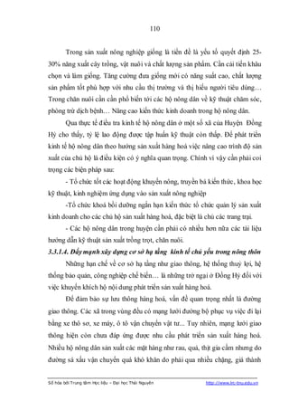 110


        Trong sản xuất nông nghiệp giống là tiền đề là yếu tố quyết định 25-
30% năng xuất cây trồng, vật nuôi và chất lượng sản phẩm. Cần cải tiến khâu
chọn và làm giống. Tăng cường đưa giống mới có năng suất cao, chất lượng
sản phẩm tốt phù hợp với nhu cầu thị trường và thị hiếu người tiêu dùng…
Trong chăn nuôi cần cần phổ biến tới các hộ nông dân về kỹ thuật chăm sóc,
phòng trừ dịch bệnh… Nâng cao kiến thức kinh doanh trong hộ nông dân.
        Qua thực tế điều tra kinh tế hộ nông dân ở một số xã của Huyện Đồng
Hỷ cho thấy, tỷ lệ lao động được tập huấn kỹ thuật còn thấp. Để phát triển
kinh tế hộ nông dân theo hướng sản xuất hàng hoá việc nâng cao trình độ sản
xuất của chủ hộ là điều kiện có ý nghĩa quan trọng. Chính vì vậy cần phải coi
trọng các biện pháp sau:
        - Tổ chức tốt các hoạt động khuyến nông, truyền bá kiến thức, khoa học
kỹ thuật, kinh nghiệm ứng dụng vào sản xuất nông nghiệp
        -Tổ chức khoá bồi dưỡng ngắn hạn kiến thức tổ chức quản lý sản xuất
kinh doanh cho các chủ hộ sản xuất hàng hoá, đặc biệt là chủ các trang trại.
        - Các hộ nông dân trong huyện cần phải có nhiều hơn nữa các tài liệu
hướng dẫn kỹ thuật sản xuất trồng trọt, chăn nuôi.
3.3.1.4. Đẩy mạnh xây dựng cơ sở hạ tầng kinh tế chủ yếu trong nông thôn
        Những hạn chế về cơ sở hạ tầng như giao thông, hệ thống thuỷ lợi, hệ
thống bảo quản, công nghiệp chế biến… là những trở ngại ở Đồng Hỷ đối với
việc khuyến khích hộ nội dung phát triển sản xuất hàng hoá.
        Để đảm bảo sự lưu thông hàng hoá, vấn đề quan trọng nhất là đường
giao thông. Các xã trong vùng đều có mạng lưới đường bộ phục vụ việc đi lại
bằng xe thô sơ, xe máy, ô tô vận chuyển vật tư... Tuy nhiên, mạng lưới giao
thông hiện còn chưa đáp ứng được nhu cầu phát triển sản xuất hàng hoá.
Nhiều hộ nông dân sản xuất các mặt hàng như rau, quả, thịt gia cầm nhưng do
đường sá xấu vận chuyển quá khó khăn do phải qua nhiều chặng, giá thành


Số hóa bởi Trung tâm Học liệu – Đại học Thái Nguyên       http://www.lrc-tnu.edu.vn
 