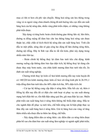 111


mua có khi rẻ hơn chi phí vận chuyển. Hàng hoá nông sản lưu thông trong
vùng và ra ngoài vùng chưa nhanh chóng đã ảnh hưởng tiêu cực đến sản xuất
hàng hoá của hộ nông dân, nhiều vùng phát triển chậm, có những vùng không
phát triển được.
        Xây dựng và từng bước hoàn chỉnh đường giao thông liên xã, liên thôn,
đường ra đồng ruộng để đảm bảo cho lưu thông hàng hoá nông sản được
thuận lợi, chắc chắn sẽ kích thích hộ nông dân sản xuất hàng hoá. Tỉnh cần
đầu tư một phần, nông dân sẽ góp công lao động để làm đường nông thôn,
đường nội đồng. Đây là lĩnh vực đầu tư rất tốn kém, phải xây dựng trong
nhiều năm liên tục.
        - Hoàn chỉnh hệ thống thuỷ lợi đảm bảo tưới tiêu chủ động, kênh
mương xuống cấp không đảm bảo đạo diện tích, hệ thống thuỷ lợi đang cần
được thay máy bơm nước, sửa chữa kênh mương đảm bảo tưới tiêu tốt, ổn
định sản xuất nông nghiệp.
        Chương trình thuỷ lợi kiên cố hoá kênh mương đến nay toàn huyện đã
có 140/220 km kênh mương được kiên cố hoá với tổng kinh phí là 26.591,1
triệu đồng đảm bảo tưới tiêu cho 60% diện tích lúa, 30% diện tích chè
        - Cải tạo hệ thống cung cấp điện ở nông thôn. Hầu hết các xã, thôn ở
Đồng hỷ đến nay đều đã có điện cho sinh hoạt và phục vụ sản xuất nhưng
mạng lưới điện thô sơ, tổn thất điện năng quá lớn, giá mua điện lại cao. Muốn
phát triển sản xuất hàng hoá ở nông thôn không thể thiếu điện năng. Đầu tư
cho ngành điện để phục vụ tưới tiêu, chế biến nông sản là biện pháp thực sự
thúc đẩy sản xuất hàng hoá ở nông thôn. Giá trị hàng hoá của vùng sẽ tăng
thêm nhiều nếu được đầu tư thêm lao động, chế biến.
        - Xây dựng điểm dân cư nông thôn: các điểm dân cư nông thôn được
phân bố sao cho đảm bảo sản xuất nông lâm nghiệp và ngành nghề phát triển;


Số hóa bởi Trung tâm Học liệu – Đại học Thái Nguyên      http://www.lrc-tnu.edu.vn
 