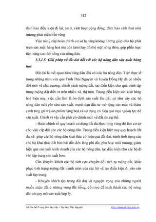 112


đảm bảo điều kiện đi lại, ăn ở, sinh hoạt cộng đồng; đảm bảo sinh thái môi
trường phát triển bền vững
        Việc nâng cấp hoàn chỉnh cơ sở hạ tầng không những giúp cho hộ phát
triển sản xuất hàng hoá mà còn làm thay đổi bộ mặt nông thôn, góp phần trực
tiếp nâng cao đời sống của nông dân.
        3.3.1.5. Giải pháp về đất đai đối với các hộ nông dân sản xuất hàng
hoá
        Đất đai là mối quan tâm hàng đầu đối với các hộ nông dân. Trên thực tế
trong những năm vừa qua Tỉnh Thái Nguyên và huyện Đồng Hỷ đã có nhiều
đổi mới về chủ trương, chính sách ruộng đất, tạo điều kiện cho quá trình tập
trung ruộng đất diễn ra trên nhiều xã, thị trấn. Trong điều kiện sản xuất hàng
hoá hiện nay, việc cần làm là ổn định sản xuất lâu dài, có như vậy các hộ
nông dân mới yên tâm sản xuất, mạnh dạn đầu tư mở rộng sản xuất và thâm
canh tăng giá trị sản phẩm hàng hoá và sử dụng có hiệu quả mọi nguồn lực để
sản xuất. Chính vì vậy cần phải có chính sách về đất đai cụ thể:
        - Hoàn chỉnh về quy hoạch sử dụng đất đai theo từng vùng để làm cơ sở
cho việc cấp đất cho các hộ nông dân. Trong điều kiện hiện nay quy hoạch đất
đai sẽ giúp các hộ nông dân khai thác có hiệu quả đất đai, tránh tình trạng các
chủ hộ khai thác đất bừa bãi dẫn đến lãng phí đất, phá hoại môi trường, giảm
hiệu quả sản xuất kinh doanh của các hộ nông dân, tạo điều kiện cho các hộ đi
vào tập trung sản xuất hơn.
        Cần khuyến khích các hộ tích cực chuyển đổi tích tụ ruộng đất, khắc
phục tình trạng ruộng đất manh mún của các hộ sẽ tạo điều kiện đi vào sản
xuất tập trung.
        - Khuyến khích tập trung đất đai và nguyện vọng của những người
muốn nhận đất ở những vùng đất trống, đồi trọc để hình thành các hộ nông
dân có quy mô sản xuất hợp lý.


Số hóa bởi Trung tâm Học liệu – Đại học Thái Nguyên       http://www.lrc-tnu.edu.vn
 