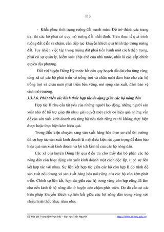 113


        - Khắc phục tình trạng ruộng đất manh mún. Để trở thành các trang
trại thì các hộ phải có quy mô ruộng đất nhất định. Trên thực tế quá trình
ruộng đất diễn ra chậm, cần tiếp tục khuyến khích quá trình tập trung ruộng
đất. Tuy nhiên việc tập trung ruộng đất phải tiến hành một cách thận trọng,
phải có sự quản lý, kiểm soát chặt chẽ của nhà nước, nhất là các cấp chính
quyền địa phương.
        Đối với huyện Đồng Hỷ trước hết cần quy hoạch đất đai cho từng vùng,
từng xã có các hộ phát triển về trồng trọt và chăn nuôi đảm bảo cho các hộ
trồng trọt và chăn nuôi phát triển bền vững, mở rộng sản xuất, đảm bảo vệ
sinh môi trường.
3.3.1.6. Phát triển các hình thức hợp tác đa dạng giữa các hộ nông dân
      Hợp tác là nhu cầu tất yếu của những người lao động, những người sản
xuất nhỏ để hỗ trợ giúp đỡ nhau giải quyết một cách có hiệu quả những vấn
đề của sản xuất kinh doanh mà từng hộ nếu tách riêng ra thì không thực hiện
được hoặc thực hiện kém hiệu quả.
      Trong điều kiện chuyển sang sản xuất hàng hóa theo cơ chế thị trường
thì sự hợp tác sản xuất kinh doanh là một điều kiện rất quan trọng để đảm bảo
hiệu quả sản xuất kinh doanh và lợi ích kinh tế của các hộ nông dân.
      Các xã của huyện Đồng Hỷ qua điều tra cho thấy đại bộ phận các hộ
nông dân còn hoạt động sản xuất kinh doanh một cách độc lập, ít có sự liên
kết hợp tác với nhau. Sự liên kết hợp tác giữa các hộ còn hẹp là do trình độ
sản xuất nói chung và sản xuất hàng hóa nói riêng của các hộ còn kém phát
triển. Chính sự liên kết, hợp tác giữa các hộ trong vùng còn hẹp cũng đã làm
cho nền kinh tế hộ nông dân ở huyện còn chậm phát triển. Do đó cần có các
biện pháp khuyến khích sự liên kết giữa các hộ nông dân trong vùng với
nhiều hình thức khác nhau như:


Số hóa bởi Trung tâm Học liệu – Đại học Thái Nguyên      http://www.lrc-tnu.edu.vn
 