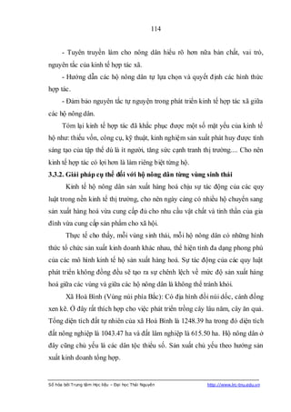114


      - Tuyên truyền làm cho nông dân hiểu rõ hơn nữa bản chất, vai trò,
nguyên tắc của kinh tế hợp tác xã.
      - Hướng dẫn các hộ nông dân tự lựa chọn và quyết định các hình thức
hợp tác.
      - Đảm bảo nguyên tắc tự nguyện trong phát triển kinh tế hợp tác xã giữa
các hộ nông dân.
      Tóm lại kinh tế hợp tác đã khắc phục được một số mặt yếu của kinh tế
hộ như: thiếu vốn, công cụ, kỹ thuật, kinh nghiệm sản xuất phát huy được tính
sáng tạo của tập thể dù là ít người, tăng sức cạnh tranh thị trường.... Cho nên
kinh tế hợp tác có lợi hơn là làm riêng biệt từng hộ.
3.3.2. Giải pháp cụ thể đối với hộ nông dân từng vùng sinh thái
        Kinh tế hộ nông dân sản xuất hàng hoá chịu sự tác động của các quy
luật trong nền kinh tế thị trường, cho nên ngày càng có nhiều hộ chuyển sang
sản xuất hàng hoá vừa cung cấp đủ cho nhu cầu vật chất và tinh thần của gia
đình vừa cung cấp sản phẩm cho xã hội.
        Thực tế cho thấy, mỗi vùng sinh thái, mỗi hộ nông dân có những hình
thức tổ chức sản xuất kinh doanh khác nhau, thể hiện tính đa dạng phong phú
của các mô hình kinh tế hộ sản xuất hàng hoá. Sự tác động của các quy luật
phát triển không đồng đều sẽ tạo ra sự chênh lệch về mức độ sản xuất hàng
hoá giữa các vùng và giữa các hộ nông dân là không thể tránh khỏi.
        Xã Hoà Bình (Vùng núi phía Bắc): Có địa hình đồi núi dốc, cánh đồng
xen kẽ. Ở đây rất thích hợp cho việc phát triển trồng cây lâu năm, cây ăn quả.
Tổng diện tích đất tự nhiên của xã Hoà Bình là 1248.39 ha trong đó diện tích
đất nông nghiệp là 1043.47 ha và đất lâm nghiệp là 615.50 ha. Hộ nông dân ở
đây cũng chủ yếu là các dân tộc thiểu số. Sản xuất chủ yếu theo hướng sản
xuất kinh doanh tổng hợp.


Số hóa bởi Trung tâm Học liệu – Đại học Thái Nguyên       http://www.lrc-tnu.edu.vn
 