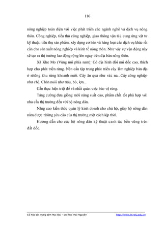 116


nông nghiệp toàn diện với việc phát triển các ngành nghề và dịch vụ nông
thôn. Công nghiệp, tiểu thủ công nghiệp, giao thông vận tải, cung ứng vật tư
kỹ thuật, tiêu thụ sản phẩm, xây dựng cơ bản và hàng loạt các dịch vụ khác rất
cần cho sản xuất nông nghiệp và kinh tế nông thôn. Như vậy sự vận động này
sẽ tạo ra thị trường lao động rộng lớn ngay trên địa bàn nông thôn.
        Xã Khe Mo (Vùng núi phía nam): Có địa hình đồi núi dốc cao, thích
hợp cho phát triển rừng. Nên cần tập trung phát triển cây lâm nghiệp bản địa
ở những khu rừng khoanh nuôi. Cây ăn quả như vải, na...Cây công nghiệp
như chè. Chăn nuôi như trâu, bò, lợn...
        Cần thực hiện triệt để và nhất quán việc bảo vệ rừng.
        Tăng cường đưa giống mới năng suất cao, phẩm chất tốt phù hợp với
nhu cầu thị trường đến với hộ nông dân.
        Nâng cao kiến thức quản lý kinh doanh cho chủ hộ, giúp hộ nông dân
nắm được những yêu cầu của thị trường một cách kịp thời.
        Hướng dẫn cho các hộ nông dân kỹ thuật canh tác bền vững trên
đất dốc.




Số hóa bởi Trung tâm Học liệu – Đại học Thái Nguyên        http://www.lrc-tnu.edu.vn
 