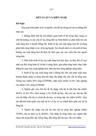 117


                             KẾT LUẬN VÀ KIẾN NGHỊ

Kết luận
        Qua quá trình phân tích và nghiên cứu đề tài chúng tôi rút ra những kết
luận sau:
        1. Khẳng định tính tất yếu khách quan kinh tế hộ trong thực trạng cơ
chế thị trường và các yếu tố tác động đến sự hình thành và phát triển hộ sản
xuất hàng hoá ở huyện Đồng Hỷ. Kinh tế hộ sản xuất hàng hoá đã và đang
phát triển rộng khắp ở các xã trong huyện. Sự chuyển dịch cơ cấu kinh tế theo
hướng sản xuất hàng hoá đã đem lại hiệu quả, tạo sức cuốn hút cho người
nông dân.
        2. Phát triển kinh tế hộ sản xuất hàng hoá kéo theo sự thay đổi về mọi
mặt của đời sống kinh tế xã hội ở nông thôn, góp phần từng bước thực hiện
thắng lợi mục tiêu cộng nghiệp hoá, hiện đại hoá nông nghiệp nông thôn
        3. Kinh tế hộ sản xuất hàng hoá ở Đồng Hỷ chủ yếu phát triển theo
hướng thuần nông và nông lâm kết hợp, thu nhập chủ yếu vẫn là trồng trọt.
Trồng trọt chiếm 65% tổng GTSPHH, chăn nuôi chiếm 31,6%, lâm nghiệp
chỉ chiếm 3,4% tổng GTSPHH.
        4. Nguồn gốc của chủ hộ rất đa dạng, chủ hộ là dân bản địa chiếm
88,9%, di dời 10%, khai hoang 1,1%.Trình độ học vấn của các chủ hộ vẫn
còn rất thấp, chủ hộ có trình độ đại học và trung cấp chỉ chiếm 8,46%. Quy
mô đất đai bình quân của một hộ là 1,5 ha có sự chênh lệch giữa các hộ là
đáng kể.
        5. Nguồn thu nhập của các hộ chủ yếu từ nông lâm nghiệp chiếm
79,96%, thu từ dịch vụ là 20,04%. Thu nhập từ rừng chưa cao, người dân
chưa chú trọng đến việc trồng rừng, đất trống đồi núi trọc vẫn còn nhiều.


Số hóa bởi Trung tâm Học liệu – Đại học Thái Nguyên       http://www.lrc-tnu.edu.vn
 