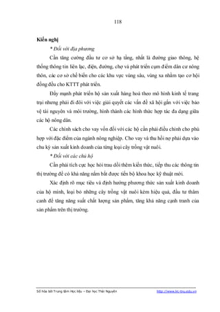 118


Kiến nghị
        * Đối với địa phương
        Cần tăng cường đầu tư cơ sở hạ tầng, nhất là đường giao thông, hệ
thống thông tin liên lạc, điện, đường, chợ và phát triển cụm điểm dân cư nông
thôn, các cơ sở chế biến cho các khu vực vùng sâu, vùng xa nhằm tạo cơ hội
đồng đều cho KTTT phát triển.
        Đẩy mạnh phát triển hộ sản xuất hàng hoá theo mô hình kinh tế trang
trại nhưng phải đi đôi với việc giải quyết các vấn đề xã hội gắn với việc bảo
vệ tài nguyên và môi trường, hình thành các hình thức hợp tác đa dạng giữa
các hộ nông dân.
        Các chính sách cho vay vốn đối với các hộ cần phải điều chỉnh cho phù
hợp với đặc điểm của ngành nông nghiệp. Cho vay và thu hồi nợ phải dựa vào
chu kỳ sản xuất kinh doanh của từng loại cây trồng vật nuôi.
        * Đối với các chủ hộ
        Cần phải tích cực học hỏi trau dồi thêm kiến thức, tiếp thu các thông tin
thị trường để có khả năng nắm bắt được tiến bộ khoa học kỹ thuật mới.
        Xác định rõ mục tiêu và định hướng phương thức sản xuất kinh doanh
của hộ mình, loại bỏ những cây trồng vật nuôi kém hiệu quả, đầu tư thâm
canh để tăng năng suất chất lượng sản phẩm, tăng khả năng cạnh tranh của
sản phẩm trên thị trường.




Số hóa bởi Trung tâm Học liệu – Đại học Thái Nguyên         http://www.lrc-tnu.edu.vn
 