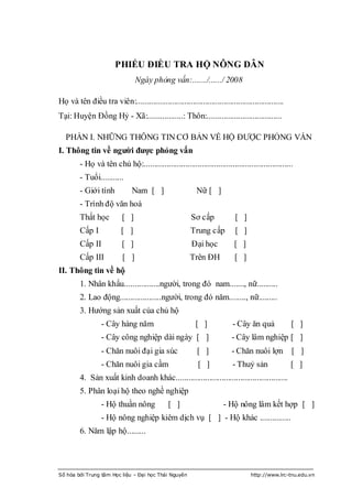 PHIẾU ĐIỀU TRA HỘ NÔNG DÂN
                                 Ngày phỏng vấn:......./....../ 2008

Họ và tên điều tra viên:.......................................................................
Tại: Huyện Đồng Hỷ - Xã:.................: Thôn:....................................

   PHẦN I. NHỮNG THÔNG TIN CƠ BẢN VỀ HỘ ĐƢỢC PHỎNG VẤN
I. Thông tin về người được phỏng vấn
         - Họ và tên chủ hộ:........................................................................
         - Tuổi...........
         - Giới tính           Nam [ ]                    Nữ [ ]
         - Trình độ văn hoá
         Thất học          [ ]                          Sơ cấp             [ ]
         Cấp I            [ ]                           Trung cấp          [ ]
         Cấp II           [ ]                           Đại học           [ ]
         Cấp III           [ ]                          Trên ĐH            [ ]
II. Thông tin về hộ
         1. Nhân khẩu.................ngƣời, trong đó nam......., nữ..........
         2. Lao động....................ngƣời, trong đó năm........, nữ.........
         3. Hƣớng sản xuất của chủ hộ
                  - Cây hàng năm                          [ ]             - Cây ăn quả             [ ]
                  - Cây công nghiệp dài ngày [ ]                         - Cây lâm nghiệp [ ]
                  - Chăn nuôi đại gia súc                  [ ]           - Chăn nuôi lợn           [ ]
                  - Chăn nuôi gia cầm                      [ ]            - Thuỷ sản               [ ]
         4. Sản xuất kinh doanh khác......................................................
         5. Phân loại hộ theo nghề nghiệp
                  - Hộ thuần nông             [ ]                     - Hộ nông lâm kết hợp [ ]
                  - Hộ nông nghiệp kiêm dịch vụ [ ] - Hộ khác ...............
         6. Năm lập hộ.........




Số hóa bởi Trung tâm Học liệu – Đại học Thái Nguyên                               http://www.lrc-tnu.edu.vn
 