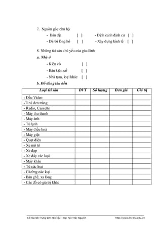 7. Nguồn gốc chủ hộ
                  - Bản địa                  [ ]         - Định canh định cƣ [ ]
                  - Di rời lòng hồ           [ ]         - Xây dựng kinh tế    [ ]

          8. Những tài sản chủ yếu của gia đình
          a. Nhà ở
                  - Kiên cố                      [ ]
                  - Bán kiên cố                  [ ]
                  - Nhà tạm, loại khác           [ ]
          b. Đồ dùng lâu bền
            Loại tài sản                      ĐVT       Số lượng     Đơn giá           Giá trị
- Đầu Video
-Ti vi đen trắng
- Radio, Cassette
- Máy thu thanh
- Máy ảnh
- Tủ lạnh
- Máy điều hoà
- Máy giặt
- Quạt điện
- Xe mô tô
- Xe đạp
- Xe đẩy các loại
- Máy khâu
- Tủ các loại
- Giƣờng các loại
- Bàn ghế, xa lông
- Các đồ có giá trị khác




  Số hóa bởi Trung tâm Học liệu – Đại học Thái Nguyên                http://www.lrc-tnu.edu.vn
 