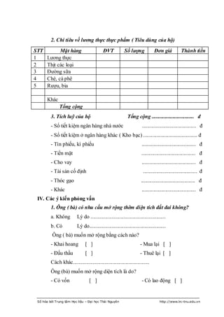 2. Chi tiêu về lương thực thực phẩm ( Tiêu dùng của hộ)
STT          Mặt hàng                       ĐVT            Số lượng              Đơn giá            Thành tiền
1      Lƣơng thực
2      Thịt các loại
3      Đƣờng sữa
4      Chè, cà phê
5      Rƣợu, bia

       Khác
              Tổng cộng
         3. Tích luỹ của hộ                                  Tổng cộng ................................ đ
         - Sổ tiết kiệm ngân hàng nhà nƣớc                              ......................................... đ
         - Sổ tiết kiệm ở ngân hàng khác ( Kho bạc) ......................................... đ
         - Tín phiếu, kì phiếu                                          ......................................... đ
         - Tiền mặt                                                    ......................................... đ
         - Cho vay                                                      ......................................... đ
         - Tài sản cố định                                               ......................................... đ
         - Thóc gạo                                                    ......................................... đ
         - Khác                                                         ......................................... đ
 IV. Các ý kiến phỏng vấn
         1. Ông ( bà) có nhu cấu mở rộng thêm diện tích đất đai không?
         a. Không         Lý do .........................................................
         b. Có            Lý do..........................................................
          Ông ( bà) muốn mở rộng bằng cách nào?
         - Khai hoang           [ ]                                   - Mua lại [ ]
         - Đấu thầu             [ ]                                   - Thuê lại [ ]
         Cách khác..........................................................
         Ông (bà) muốn mở rộng diện tích là do?
         - Có vốn                  [ ]                                  - Có lao động [ ]


 Số hóa bởi Trung tâm Học liệu – Đại học Thái Nguyên                                http://www.lrc-tnu.edu.vn
 