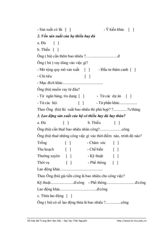 - Sản xuất có lãi [ ]                                       - Ý kiến khác    [ ]
        2. Vốn sản xuất của họ thiếu hay đủ
        a. Đủ         [ ]
        b. Thiếu [ ]
        Ông ( bà) cần thêm bao nhiêu ?.................................đ
        Ông ( bà ) vay dùng vào việc gì?
        - Mở rộng quy mô sản xuất                [ ]         - Đầu tƣ thâm canh [ ]
        - Chi tiêu                               [ ]
        - Mục đích khác..........................................
        Ông (bà) muốn vay từ đâu?
        - Từ ngân hàng, tín dụng [ ]                        - Từ các dự án          [ ]
        - Từ các hội                       [ ]             - Từ phần khác..................
        Theo Ông (bà) lãi suất bao nhiêu thì phù hợp? ?...............%/tháng
        3. Lao động sản xuất của hộ có thiếu hay đủ hay thừa?
        a. Đủ                 [ ]                     b. Thiếu            [ ]
        Ông (bà) cần thuê bao nhiêu nhân công?.......................công
        Ông (bà) thuê những công việc gì vào thời điểm nào, trình độ nào?
        Trồng                   [ ]                - Chăm sóc             [ ]
        Thu hoạch               [ ]                   - Chế biến         [ ]
        Thƣờng xuyên             [ ]                  - Kỹ thuật         [ ]
        Thời vụ                  [ ]                  - Phổ thông        [ ]
        Lao động khác............................................
        Theo Ông (bà) giả tiền công là bao nhiêu cho công việc?
        Kỹ thuật........................đ/công - Phổ thông..............................đ/công
        Lao động khác......................................đ/công
        c. Thừa lao động [ ]
        Ông ( bà) có số lao động thừa là bao nhiêu ?................công



Số hóa bởi Trung tâm Học liệu – Đại học Thái Nguyên                         http://www.lrc-tnu.edu.vn
 