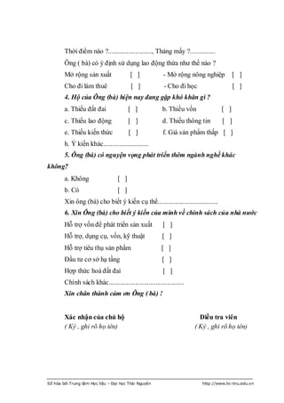 Thời điểm nào ?.........................., Tháng mấy ?...............
        Ông ( bà) có ý định sử dụng lao động thừa nhƣ thế nào ?
        Mở rộng sản xuất                 [ ]             - Mở rộng nông nghiệp           [ ]
        Cho đi làm thuê                  [ ]             - Cho đi học                    [ ]
        4. Hộ của Ông (bà) hiện nay đang gặp khó khăn gì ?
        a. Thiếu đất đai                [ ]              b. Thiếu vốn              [ ]
        c. Thiếu lao động               [ ]              d. Thiếu thông tin        [ ]
        e. Thiếu kiến thức              [ ]              f. Giá sản phẩm thấp [ ]
        h. Ý kiến khác...........................
        5. Ông (bà) có nguyện vọng phát triển thêm ngành nghề khác
không?
        a. Không                  [ ]
        b. Có                     [ ]
        Xin ông (bà) cho biết ý kiến cụ thể....................................
        6. Xin Ông (bà) cho biết ý kiến của mình về chính sách của nhà nước
        Hỗ trợ vốn để phát triển sản xuất                [ ]
        Hỗ trợ, dụng cụ, vốn, kỹ thuật                   [ ]
        Hỗ trợ tiêu thụ sản phẩm                        [ ]
        Đầu tƣ cơ sở hạ tầng                            [ ]
        Hợp thức hoá đất đai                             [ ]
        Chính sách khác.............................................
        Xin chân thành cảm ơn Ông ( bà) !


        Xác nhận của chủ hộ                                              Điều tra viên
        ( Ký , ghi rõ họ tên)                                          ( Ký , ghi rõ họ tên)




Số hóa bởi Trung tâm Học liệu – Đại học Thái Nguyên                       http://www.lrc-tnu.edu.vn
 