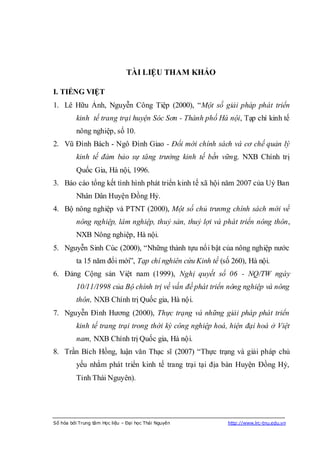 TÀI LIỆU THAM KHẢO

I. TIẾNG VIỆT
1. Lê Hữu Ảnh, Nguyễn Công Tiệp (2000), “Một số giải pháp phát triển
          kinh tế trang trại huyện Sóc Sơn - Thành phố Hà nội, Tạp chí kinh tế
          nông nghiệp, số 10.
2. Vũ Đình Bách - Ngô Đình Giao - Đổi mới chính sách và cơ chế quản lý
          kinh tế đảm bảo sự tăng trưởng kinh tế bền vững. NXB Chính trị
          Quốc Gia, Hà nội, 1996.
3. Báo cáo tổng kết tình hình phát triển kinh tế xã hội năm 2007 của Uỷ Ban
          Nhân Dân Huyện Đồng Hỷ.
4. Bộ nông nghiệp và PTNT (2000), Một số chủ trương chính sách mới về
          nông nghiệp, lâm nghiệp, thuỷ sản, thuỷ lợi và phát triển nông thôn,
          NXB Nông nghiệp, Hà nội.
5. Nguyễn Sinh Cúc (2000), “Những thành tựu nổi bật của nông nghiệp nước
          ta 15 năm đổi mới”, Tạp chí nghiên cứu Kinh tế (số 260), Hà nội.
6. Đảng Cộng sản Việt nam (1999), Nghị quyết số 06 - NQ/TW ngày
          10/11/1998 của Bộ chính trị về vấn đề phát triển nông nghiệp và nông
          thôn, NXB Chính trị Quốc gia, Hà nội.
7. Nguyễn Đình Hương (2000), Thực trạng và những giải pháp phát triển
          kinh tế trang trại trong thời kỳ công nghiệp hoá, hiện đại hoá ở Việt
          nam, NXB Chính trị Quốc gia, Hà nội.
8. Trần Bích Hồng, luận văn Thạc sĩ (2007) “Thực trạng và giải pháp chủ
          yếu nhằm phát triển kinh tế trang trại tại địa bàn Huyện Đồng Hỷ,
          Tỉnh Thái Nguyên).




Số hóa bởi Trung tâm Học liệu – Đại học Thái Nguyên         http://www.lrc-tnu.edu.vn
 
