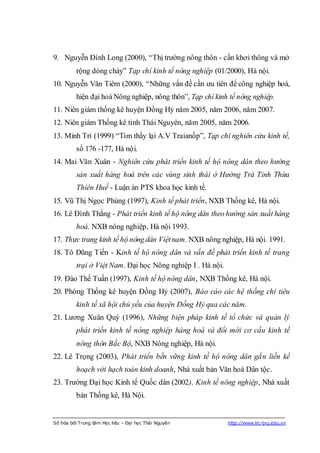 9. Nguyễn Đình Long (2000), “Thị trường nông thôn - cần khơi thông và mở
          rộng dòng chảy” Tạp chí kinh tế nông nghiệp (01/2000), Hà nội.
10. Nguyễn Văn Tiêm (2000), “Những vấn đề cần ưu tiên để công nghiệp hoá,
          hiện đại hoá Nông nghiệp, nông thôn”, Tạp chí kinh tế nông nghiệp.
11. Niên giám thống kê huyện Đồng Hỷ năm 2005, năm 2006, năm 2007.
12. Niên giám Thống kê tỉnh Thái Nguyên, năm 2005, năm 2006.
13. Minh Trí (1999) “Tìm thấy lại A.V Traianốp”, Tạp chí nghiên cứu kinh tế,
          số 176 -177, Hà nội.
14. Mai Văn Xuân - Nghiên cứu phát triển kinh tế hộ nông dân theo hướng
          sản xuất hàng hoá trên các vùng sinh thái ở Hường Trà Tỉnh Thừa
          Thiên Huế - Luận án PTS khoa học kinh tế.
15. Vũ Thị Ngọc Phùng (1997), Kinh tế phát triển, NXB Thống kê, Hà nội.
16. Lê Đình Thắng - Phát triển kinh tế hộ nông dân theo hướng sản xuất hàng
          hoá. NXB nông nghiệp, Hà nội 1993.
17. Thực trang kinh tế hộ nông dân Việt nam. NXB nông nghiệp, Hà nội. 1991.
18. Tô Dũng Tiến - Kinh tế hộ nông dân và vấn đề phát triển kinh tế trang
          trại ở Việt Nam. Đại học Nông nghiệp I . Hà nội.
19. Đào Thế Tuấn (1997), Kinh tế hộ nông dân, NXB Thống kê, Hà nội.
20. Phòng Thống kê huyện Đồng Hỷ (2007), Báo cáo các hệ thống chỉ tiêu
          kinh tế xã hội chủ yếu của huyện Đồng Hỷ qua các năm.
21. Lương Xuân Quỳ (1996), Những biện pháp kinh tế tổ chức và quản lý
          phát triển kinh tế nông nghiệp hàng hoá và đổi mới cơ cấu kinh tế
          nông thôn Bắc Bộ, NXB Nông nghiệp, Hà nội.
22. Lê Trọng (2003), Phát triển bền vững kinh tế hộ nông dân gắn liền kế
          hoạch với hạch toán kinh doanh, Nhà xuất bản Văn hoá Dân tộc.
23. Trường Đại học Kinh tế Quốc dân (2002), Kinh tế nông nghiệp, Nhà xuất
          bản Thống kê, Hà Nội.


Số hóa bởi Trung tâm Học liệu – Đại học Thái Nguyên          http://www.lrc-tnu.edu.vn
 