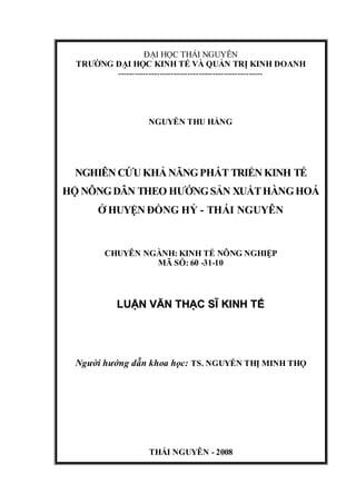 ĐẠI HỌC THÁI NGUYÊN
  TRƯỜNG ĐẠI HỌC KINH TẾ VÀ QUẢN TRỊ KINH DOANH
         ----------------------------------------------------




                    NGUYỄN THU HẰNG




 NGHIÊN CỨU KHẢ NĂNG PHÁT TRIỂN KINH TẾ
HỘ NÔNG DÂN THEO HƯỚNG SẢN XUẤT HÀNG HOÁ
       Ở HUYỆN ĐỒNG HỶ - THÁI NGUYÊN


         CHUYÊN NGÀNH: KINH TẾ NÔNG NGHIỆP
                  MÃ SỐ: 60 -31-10



            LUẬN VĂN THẠC SĨ KINH TẾ




  Người hướng dẫn khoa học: TS. NGUYỄN THỊ MINH THỌ




                    THÁI NGUYÊN - 2008
 