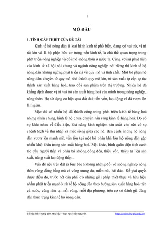 1


                                       MỞ ĐẦU

1. TÍNH CẤP THIẾT CỦA ĐỀ TÀI
      Kinh tế hộ nông dân là loại hình kinh tế phổ biến, đang có vai trò, vị trí
rất lớn và là bộ phận hữu cơ trong nền kinh tế, là chủ thể quan trọng trong
phát triển nông nghiệp và đổi mới nông thôn ở nước ta. Cùng với sự phát triển
của kinh tế xã hội nói chung và ngành nông nghiệp nói riêng thì kinh tế hộ
nông dân không ngừng phát triển cả về quy mô và tính chất. Một bộ phận hộ
nông dân chuyển từ quy mô nhỏ thành quy mô lớn, từ sản xuất tự cấp tự túc
thành sản xuất hàng hoá, trao đổi sản phẩm trên thị trường. Nhiều hộ đã
khẳng định được vị trí vai trò sản xuất hàng hoá của mình trong nông nghiệp,
nông thôn. Họ sử dụng có hiệu quả đất đai, tiền vốn, lao động và đã vươn lên
làm giầu.
      Mặc dù có nhiều hộ đã thành công trong phát triển kinh tế hàng hoá
nhưng nhìn chung, kinh tế hộ chưa chuyển hẳn sang kinh tế hàng hoá. Do có
sự khác nhau về điều kiện, khả năng kinh nghiệm sản xuất cho nên có sự
chênh lệch về thu nhập và mức sống giữa các hộ. Bên cạnh những hộ nông
dân vươn lên mạnh mẽ, vẫn tồn tại một bộ phận khá lớn hộ nông dân gặp
nhiều khó khăn trong sản xuất hàng hoá. Mặt khác, bình quân diện tích canh
tác đầu người thấp và phân bố không đồng đều, thiếu vốn, thiếu tư liệu sản
xuất, năng suất lao động thấp...
      Vấn đề nêu trên đặt ra bức bách không những đối với nông nghiệp nông
thôn vùng đồng bằng mà cả vùng trung du, miền núi, hải đảo. Để giải quyết
được điều đó, trước hết cần phải có những giải pháp thiết thực và hữu hiệu
nhằm phát triển mạnh kinh tế hộ nông dân theo hướng sản xuất hàng hoá trên
cả nước, cũng như tại mỗi vùng, mỗi địa phương, trên cơ sở đánh giá đúng
đắn thực trạng kinh tế hộ nông dân.



Số hóa bởi Trung tâm Học liệu – Đại học Thái Nguyên        http://www.lrc-tnu.edu.vn
 