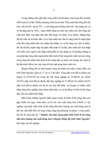 2


      Trong những năm gần đây vùng miền núi đã được chú trọng đầu tư phát
triển kinh tế xã hội. Nhiều chương trình dự án như: Phủ xanh đất trống đồi núi
trọc, (dự án 661, dự án 327...), mở rộng giao thông miền núi, xây dựng các cơ
sở hạ tầng (dự án 135)... được dành riêng ưu tiên cho miền núi, đời sống vật
chất tinh thần của nhân dân dần dần được cải thiện. Tuy nhiên, những thay
đổi đó mới chỉ là bước đầu, về cơ bản miền núi vẫn là vùng kinh tế chậm phát
triển đời sống nhân dân còn nhiều khó khăn, cơ sở hạ tầng còn yếu và thiếu.
Do đó để đẩy mạnh nhịp độ phát triển kinh tế xã hội, đưa miền núi hoà nhập
với miền xuôi, ngoài việc tăng cường đầu tư xây dựng cơ sở hạ tầng chúng ta
còn phải tập trung đẩy mạnh phát triển kinh tế hộ nông dân miền núi nói riêng
trong tổng thể phát triển kinh tế hộ nông dân cả nước nói chung, lấy kinh tế
hộ làm khởi điểm cho việc thay đổi bộ mặt nông thôn miền núi.
      Huyện Đồng Hỷ là một huyện trung du miền núi nằm ở phía Bắc của
tỉnh Thái Nguyên, gồm có 17 xã và 3 thị trấn. Tổng diện tích đất tự nhiên của
huyện là 47.037,94 ha trong đó đất nông nghiệp là 12.488,92 ha chiếm
26,55% diện tích đất tự nhiên, đất lâm nghiệp là 21.402,61 ha chiếm 45,5%
diện tích đất tự nhiên còn lại là các loại đất khác. Là huyện có nhiều tiềm
năng nông lâm nghiệp chưa được khai thác, cơ sở hạ tầng và kinh tế hộ nông
dân vẫn còn nhiều khó khăn.
      Một trong những nguyên nhân quan trọng là kinh tế hộ nông dân còn
gặp nhiều trở ngại, chưa thực sự đi vào sản xuất hàng hoá. Chính vì vậy
nghiên cứu phát triển kinh tế hộ nông dân theo hướng sản xuất hàng hoá là
hết sức cần thiết đối với từng vùng, từng địa phương và phạm vi toàn quốc.
Do đó tôi chọn đề tài: "Nghiên cứu khả năng phát triển kinh tế hộ nông
dân theo hướng sản xuất hàng hoá ở Huyện Đồng Hỷ tỉnh Thái Nguyên"
làm luận văn tốt nghiệp.


Số hóa bởi Trung tâm Học liệu – Đại học Thái Nguyên      http://www.lrc-tnu.edu.vn
 