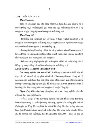 3


2. MỤC TIÊU CỦA ĐỀ TÀI
      Mục tiêu chung
      Trên cơ sở nghiên cứu khả năng phát triển hàng hoá của kinh tế hộ ở
huyện Đồng Hỷ, đề xuất một số giải pháp hữu hiệu nhằm thúc đẩy kinh tế hộ
nông dân huyện Đồng Hỷ theo huớng sản xuất hàng hoá.
      Mục tiêu cụ thể
      - Hệ thống hoá và làm rõ một số vấn đề lý luận về phát triển kinh tế hộ
nông dân theo hướng sản xuất hàng hoá, đồng thời đi sâu nghiên cứu tính đặc
thù của kinh tế hộ nông dân ở huyện Đồng Hỷ.
      - Đánh giá đúng khá năng phát triển hàng hoá của kinh tế hộ nông dân ở
huyện Đồng Hỷ và phân tích những nhân tố ảnh hưởng đến sự phát triển kinh
tế hộ nông dân theo hướng sản xuất hàng hoá.
      - Đề xuất các giải pháp chủ yếu nhằm phát triển kinh tế hộ nông dân ở
Đồng Hỷ trong những năm tới theo hướng sản xuất hàng hoá.
3. ĐỐI TƢỢNG VÀ PHẠM VI NGHIÊN CỨU
      Đối tượng nghiên cứu của đề tài: là những vấn đề có tính lý luận và
thực tiễn về kinh tế hộ, sự phát triển kinh tế hộ nông dân nói chung và hộ
nông dân sản xuất hàng hoá nói riêng trong những năm qua, những phương
hướng và những giải pháp chủ yếu để đẩy nhanh quá trình phát triển kinh tế
hộ nông dân theo hướng sản xuất hàng hoá ở huyện Đồng Hỷ.
      Phạm vi nghiên cứu: bao gồm phạm vi về nội dung nghiên cứu, địa
điểm và thời gian nghiên cứu.
      - Về nội dung: Đề tài tập trung nghiên cứu kinh tế hộ nông dân trong
bước chuyển sang cơ chế thị trường hiện nay, nghiên cứu những yếu tố kinh
tế chủ yếu tác động đến sự phát triển kinh tế hộ nông dân theo hướng sản xuất
hàng hoá. Phân tích thực trạng kinh tế hộ nông dân trong bước chuyển đổi cơ
chế thị trường, sản xuất hàng hoá trong những năm 2006 - 2007 và nêu lên


Số hóa bởi Trung tâm Học liệu – Đại học Thái Nguyên      http://www.lrc-tnu.edu.vn
 