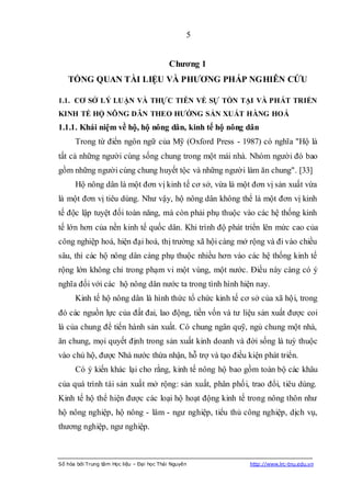 5


                                            Chƣơng 1
   TỔNG QUAN TÀI LIỆU VÀ PHƢƠNG PHÁP NGHIÊN CỨU

1.1. CƠ SỞ LÝ LUẬN VÀ THỰC TIỄN VỀ SỰ TỒN TẠI VÀ PHÁT TRIỂN
KINH TẾ HỘ NÔNG DÂN THEO HƢỚNG SẢN XUẤT HÀNG HOÁ
1.1.1. Khái niệm về hộ, hộ nông dân, kinh tế hộ nông dân
      Trong từ điển ngôn ngữ của Mỹ (Oxford Press - 1987) có nghĩa "Hộ là
tất cả những người cùng sống chung trong một mái nhà. Nhóm người đó bao
gồm những người cùng chung huyết tộc và những người làm ăn chung". [33]
      Hộ nông dân là một đơn vị kinh tế cơ sở, vừa là một đơn vị sản xuất vừa
là một đơn vị tiêu dùng. Như vậy, hộ nông dân không thể là một đơn vị kinh
tế độc lập tuyệt đối toàn năng, mà còn phải phụ thuộc vào các hệ thống kinh
tế lớn hơn của nền kinh tế quốc dân. Khi trình độ phát triển lên mức cao của
công nghiệp hoá, hiện đại hoá, thị trường xã hội càng mở rộng và đi vào chiều
sâu, thì các hộ nông dân càng phụ thuộc nhiều hơn vào các hệ thống kinh tế
rộng lớn không chỉ trong phạm vi một vùng, một nước. Điều này càng có ý
nghĩa đối với các hộ nông dân nước ta trong tình hình hiện nay.
      Kinh tế hộ nông dân là hình thức tổ chức kinh tế cơ sở của xã hội, trong
đó các nguồn lực của đất đai, lao động, tiền vốn và tư liệu sản xuất được coi
là của chung để tiến hành sản xuất. Có chung ngân quỹ, ngủ chung một nhà,
ăn chung, mọi quyết định trong sản xuất kinh doanh và đời sống là tuỳ thuộc
vào chủ hộ, được Nhà nước thừa nhận, hỗ trợ và tạo điều kiện phát triển.
      Có ý kiến khác lại cho rằng, kinh tế nông hộ bao gồm toàn bộ các khâu
của quá trình tái sản xuất mở rộng: sản xuất, phân phối, trao đổi, tiêu dùng.
Kinh tế hộ thể hiện được các loại hộ hoạt động kinh tế trong nông thôn như
hộ nông nghiệp, hộ nông - lâm - ngư nghiệp, tiểu thủ công nghiệp, dịch vụ,
thương nghiệp, ngư nghiệp.



Số hóa bởi Trung tâm Học liệu – Đại học Thái Nguyên      http://www.lrc-tnu.edu.vn
 