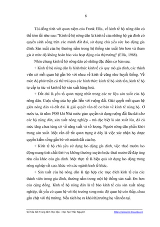 6


      Tôi đồng tình với quan niệm của Frank Ellis, về kinh tế hộ nông dân có
thể tóm tắt như sau: "Kinh tế hộ nông dân là kinh tế của những hộ gia đình có
quyền sinh sống trên các mảnh đất đai, sử dụng chủ yếu sức lao động gia
đình. Sản xuất của họ thường nằm trong hệ thống sản xuất lớn hơn và tham
gia ở mức độ không hoàn hảo vào hoạt động của thị trường" (Ellis, 1988).
      Nhìn chung kinh tế hộ nông dân có những đặc điểm cơ bản sau:
      + Kinh tế hộ nông dân là hình thức kinh tế có quy mô gia đình, các thành
viên có mối quan hệ gắn bó với nhau về kinh tế cũng như huyết thống. Về
mức độ phát triển có thể trải qua các hình thức: kinh tế hộ sinh tồn, kinh tế hộ
tự cấp tự túc và kinh tế hộ sản xuất hàng hoá.
      + Đất đai là yếu tố quan trọng nhất trong các tư liệu sản xuất của hộ
nông dân. Cuộc sống của họ gắn liền với ruộng đất. Giải quyết mối quan hệ
giữa nông dân và đất đai là giải quyết vấn đề cơ bản về kinh tế nông hộ. Ở
nước ta, từ năm 1988 khi Nhà nước giao quyền sử dụng ruộng đất lâu dài cho
các hộ nông dân, sản xuất nông nghiệp - mà đặc biệt là sản xuất lúa, đã có
mức tăng chưa từng có về năng suất và số lượng. Người nông dân phấn khởi
trong sản xuất. Một vấn đề rất quan trọng ở đây là việc xác nhận họ được
quyền kiếm sống gắn bó với mảnh đất của họ.
      + Kinh tế hộ chủ yếu sử dụng lao động gia đình, việc thuê mướn lao
động mang tính chất thời vụ không thường xuyên hoặc thuê mướn để đáp ứng
nhu cầu khác của gia đình. Một thực tế là hiệu quả sử dụng lao động trong
nông nghiệp rất cao, khác với các ngành kinh tế khác.
      + Sản xuất của hộ nông dân là tập hợp các mục đích kinh tế của các
thành viên trong gia đình, thường nằm trong một hệ thống sản xuất lớn hơn
của cộng đồng. Kinh tế hộ nông dân là tế bào kinh tế của sản xuất nông
nghiệp, tất yếu có quan hệ với thị trường song mức độ quan hệ còn thấp, chưa
gắn chặt với thị trường. Nếu tách họ ra khỏi thị trường họ vẫn tồn tại.


Số hóa bởi Trung tâm Học liệu – Đại học Thái Nguyên        http://www.lrc-tnu.edu.vn
 