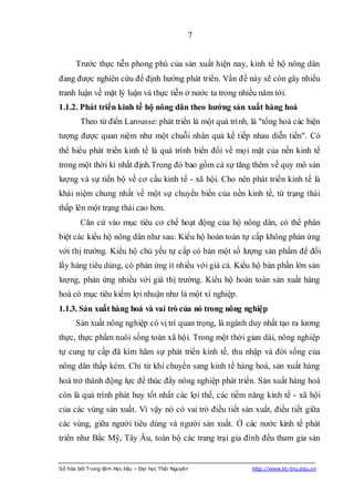 7


      Trước thực tiễn phong phú của sản xuất hiện nay, kinh tế hộ nông dân
đang được nghiên cứu để định hướng phát triển. Vấn đề này sẽ còn gây nhiều
tranh luận về mặt lý luận và thực tiễn ở nước ta trong nhiều năm tới.
1.1.2. Phát triển kinh tế hộ nông dân theo hƣớng sản xuất hàng hoá
        Theo từ điển Larousse: phát triển là một quá trình, là "tổng hoà các hiện
tượng được quan niệm như một chuỗi nhân quả kế tiếp nhau diễn tiến". Có
thể hiểu phát triển kinh tế là quá trình biến đổi về mọi mặt của nền kinh tế
trong một thời kì nhất định.Trong đó bao gồm cả sự tăng thêm về quy mô sản
lượng và sự tiến bộ về cơ cấu kinh tế - xã hội. Cho nên phát triển kinh tế là
khái niệm chung nhất về một sự chuyển biến của nền kinh tế, từ trạng thái
thấp lên một trạng thái cao hơn.
        Căn cứ vào mục tiêu cơ chế hoạt động của hộ nông dân, có thể phân
biệt các kiểu hộ nông dân như sau: Kiểu hộ hoàn toàn tự cấp không phản ứng
với thị trường. Kiểu hộ chủ yếu tự cấp có bán một số lượng sản phẩm để đổi
lấy hàng tiêu dùng, có phản ứng ít nhiều với giá cả. Kiểu hộ bán phần lớn sản
lượng, phản ứng nhiều với giá thị trường. Kiểu hộ hoàn toàn sản xuất hàng
hoá có mục tiêu kiếm lợi nhuận như là một xí nghiệp.
1.1.3. Sản xuất hàng hoá và vai trò của nó trong nông nghiệp
      Sản xuất nông nghiệp có vị trí quan trọng, là ngành duy nhất tạo ra lương
thực, thực phẩm nuôi sống toàn xã hội. Trong một thời gian dài, nông nghiệp
tự cung tự cấp đã kìm hãm sự phát triển kinh tế, thu nhập và đời sống của
nông dân thấp kém. Chỉ từ khi chuyển sang kinh tế hàng hoá, sản xuất hàng
hoá trở thành động lực để thúc đẩy nông nghiệp phát triển. Sản xuất hàng hoá
còn là quá trình phát huy tốt nhất các lợi thế, các tiềm năng kinh tế - xã hội
của các vùng sản xuất. Vì vậy nó có vai trò điều tiết sản xuất, điều tiết giữa
các vùng, giữa người tiêu dùng và người sản xuất. Ở các nước kinh tế phát
triển như Bắc Mỹ, Tây Âu, toàn bộ các trang trại gia đình đều tham gia sản


Số hóa bởi Trung tâm Học liệu – Đại học Thái Nguyên         http://www.lrc-tnu.edu.vn
 